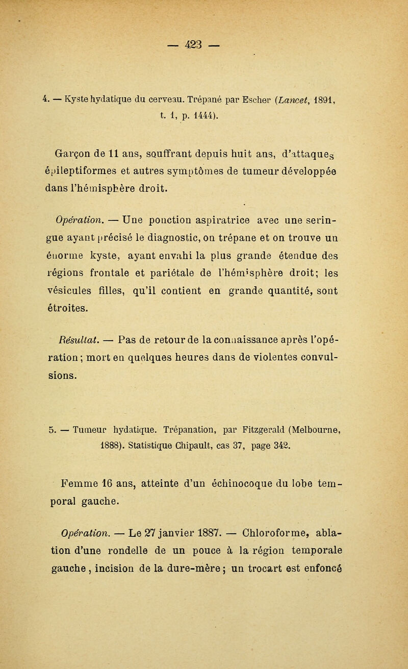 4. — Kyste hydatique du cerveau. Trépané par Escher (Lancet, 1891, t. 1, p. 1444). Garçon de 11 ans, souffrant depuis huit ans, d'attaqueg épileptiformes et autres symptômes de tumeur développée dans l'hémisphère droit. Opération. — Une ponction aspiratrice avec une serin- gue ayant [irécisé le diagnostic, on trépane et on trouve un énorme kyste, ayant envahi la plus grande étendue des régions frontale et pariétale de l'hémisphère droit; les vésicules filles, qu'il contient en grande quantité, sont étroites. Résultat. — Pas de retour de la connaissance après l'opé- ration ; mort en quelques heures dans de violentes convul- sions. 5. — Tumeur hydatique. Trépanation, par Fitzgerald (Melbourne, 1888). Statistique Gliipault, cas 37, page 342. Femme 16 ans, atteinte d'un échinocoque du lobe tem- poral gauche. Opération. — Le 27 janvier 1887. — Chloroforme, abla- tion d'une rondelle de un pouce à la région temporale gauche , incision de la dure-mère ; un trocart est enfoncé