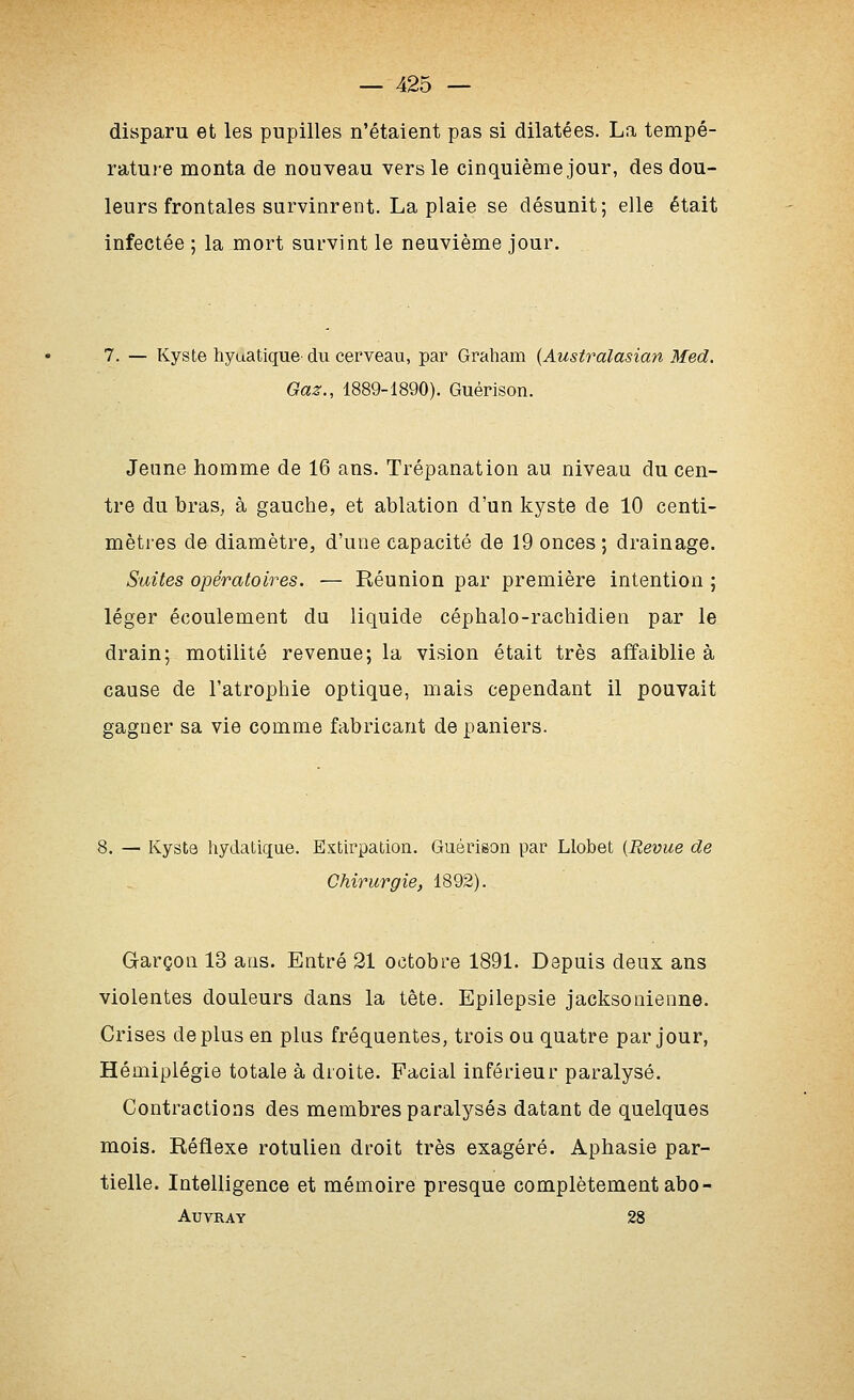 disparu et les pupilles n'étaient pas si dilatées. La tempé- rature monta de nouveau vers le cinquième jour, des dou- leurs frontales survinrent. La plaie se désunit; elle était infectée ; la mort survint le neuvième jour. 7. — Kyste hyuatique- du cerveau, par Graham {Australasian Med. Gaz., 1889-1890). Guérison. Jeune homme de 16 ans. Trépanation au niveau du cen- tre du bras, à gauche, et ablation d'un kyste de 10 centi- mètres de diamètre, d'une capacité de 19 onces; drainage. Suites opératoires. — Réunion par première intention ; léger écoulement du liquide céphalo-rachidien par le drain; motilité revenue; la vision était très affaiblie à cause de l'atrophie optique, mais cependant il pouvait gagner sa vie comme fabricant de paniers. 8. — Kysta hydatique. Extirpation. Guérison par Llobet {Revue de Chirurgie, 1892). Garçon 13 ans. Entré 21 octobre 1891. Depuis deux ans violentes douleurs dans la tête. Epllepsie jacksonieone. Crises déplus en plus fréquentes, trois ou quatre par jour, Hémiplégie totale à droite. Facial inférieur paralysé. Contractions des membres paralysés datant de quelques mois. Réflexe rotulien droit très exagéré. Aphasie par- tielle. Intelligence et mémoire presque complètement abo- AUVRAY 28