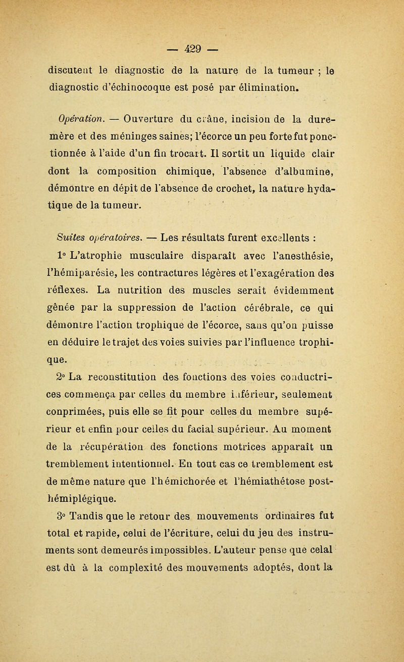 discutent le diagaostic de la natare de la tumeur ; le diagnostic d'échinocoque est posé par élimination. Opération. — Ouverture du crâne, incision de la dure- mère et des méninges saines; l'écorce un peu forte fat ponc- tionnée à l'aide d'un fin trocart. Il sortit un liquide clair dont la composition chimique, l'absence d'albumine, démontre en dépit de l'absence de crochet, la nature hyda- tique de la tumeur. Suites opératoires. — Les résultats furent excellents : 1° L'atrophie musculaire disparaît avec l'anesthésie, l'hémiparésie, les contractures légères et l'exagération des réflexes. La nutrition des muscles serait évidemment gênée par la suppression de l'action cérébrale, ce qui démontre l'action trophique de l'écorce, sans qu'on puisse en déduire le trajet des voies suivies par l'influence trophi- que. 2° La reconstitution des fonctions des voies conductri- ces commença par celles du membre inférieur, seulement conprimées, puis elle se fit pour celles du membre supé- rieur et enfin pour celles du facial supérieur. Au moment de la récupération des fonctions motrices apparaît un tremblement intentionnel. En tout cas ce tremblement est de même nature que l'hémichorée et Thémiathétose post- hémiplégique. 3° Tandis que le retour des mouvements ordinaires fut total et rapide, celui de l'écriture, celui du jeu des instru- ments sont demeurés impossibles. L'auteur pense que celai est dû à la complexité des mouvements adoptés, dont la