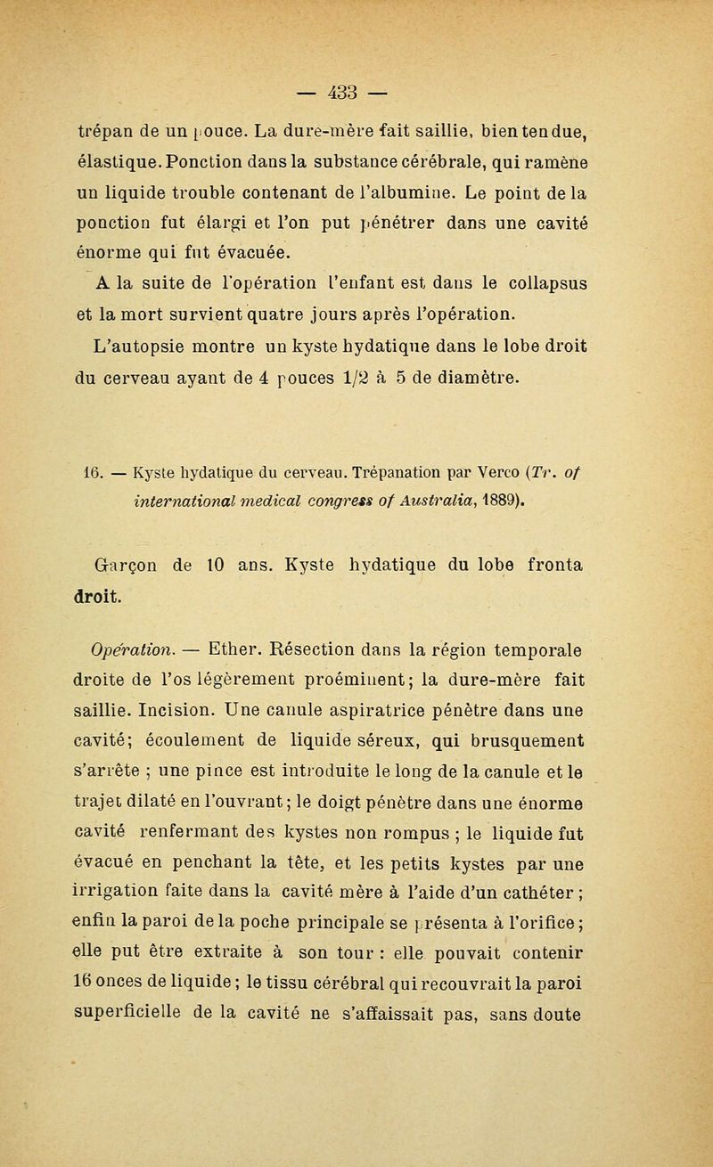 trépan de un [louce. La dure-mère fait saillie, bien tendue, élastique. Ponction dans la substance cérébrale, qui ramène un liquide trouble contenant de l'albumine. Le point de la ponction fut élargi et l'on put pénétrer dans une cavité énorme qui fut évacuée. A la suite de l'opération l'enfant est dans le coUapsus et la mort survient quatre jours après l'opération. L'autopsie montre un kyste hydatique dans le lobe droit du cerveau ayant de 4 pouces 1/2 à 5 de diamètre. 16. — Kysle hydatique du cerveau. Trépanation par Verco {Tr. of international médical congress of Australia, 1889). Garçon de 10 ans. Kyste hydatique du lobe fronta droit. Opération. — Ether. Résection dans la région temporale droite de l'os légèrement proéminent; la dure-mère fait saillie. Incision. Une canule aspiratrice pénètre dans une cavité; écoulement de liquide séreux, qui brusquement s'arrête ; une pince est introduite le long de la canule et le trajet dilaté en l'ouvrant ; le doigt pénètre dans une énorme cavité renfermant des kystes non rompus ; le liquide fut évacué en penchant la tête, et les petits kystes par une irrigation faite dans la cavité mère à l'aide d'un cathéter ; enfin la paroi de la poche principale se présenta à l'orifice ; elle put être extraite à son tour : elle pouvait contenir 16 onces de liquide ; le tissu cérébral qui recouvrait la paroi superficielle de la cavité ne s'affaissait pas, sans doute