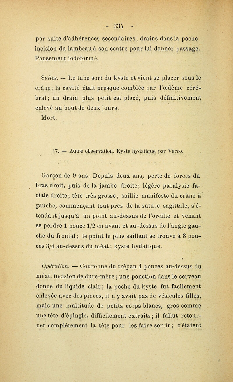 - 334 - par suite d'adhérences secondaires; drains dans la poche incision du lambeau à son centre pour lui donner passage. Pansement iodoformé. Suites. — Le tube sort du kyste et vient se placer sous le crâne; la cavité était presque comblée par l'œdème céré- bral ; un drain plus petit est placé, puis définitivement enlevé au bout de deux jours. Mort. 17. — Autre observation. Kyste hydatique par Verco. Garçon de 9 ans. Depuis deux ans, perte de forces du bras droit, puis de la jambe droite; légère paralysie fa- ciale droite; tête très grosse; saillie manifeste du crâne à gauche, commençant tout près de la sutare sagittale, s'é- tendaut jusqu'à ua point au-dessus de l'oreille et venant se perdre 1 pouce 1/2 en avant et au-dessus de l'angle gau- che du frontal ; le point le plus saillant se trouve à 3 pou- ces 3/4 au-dessus du méat ; kyste hydatique. t Opération. — Couronne du trépan 4 pouces au-dessus du méat, incision de dure-mère ; une ponction dans le cerveau donne du liquide clair ; la poche du kyste fut facilement enlevée avec des pinces, il n'y avait pas de vésicules filles, mais une multitude de petits corps blancs, gros comme une tête d'épingle, difficilement extraits; il fallut retour- ner complètement la tête pour les faire sortir; c'étaient