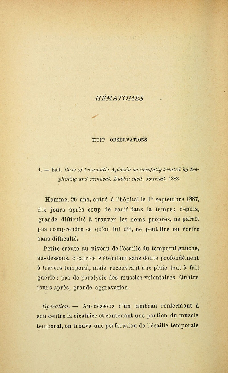 HÉMATOMES ÏEU'IT OBSERVATIONS 1. — Bail. Case of traumatie Aphasia successfully treated hy tre- phining and removal. Dublin méd. Journal, 1888. Hoinme, 26 ans, entré à l'hôpital le 1 septembre 1887, dix jours après coup de canif dans la tempe ; depuis, grande difficulté à trouver les noms propres, ne paraît pas comprendre ce qu'on lui dit, ne peut lire ou écrire sans difficulté. Petite croûte au niveau de l'écaillé du temporal gauche, au-dessous, cicatrice s'étendant sans doute profondément à travers temporal, mais recouvrant une plaie tout à fait guérie ; pas de paralysie des muscles volontaires. Quatre jours après, grande aggravation. Opération. — Au-dessous d'un lambeau renfermant à son centre la cicatrice et contenant une portion du muscle temporal, on trouva une perforation de l'écaillé temporale