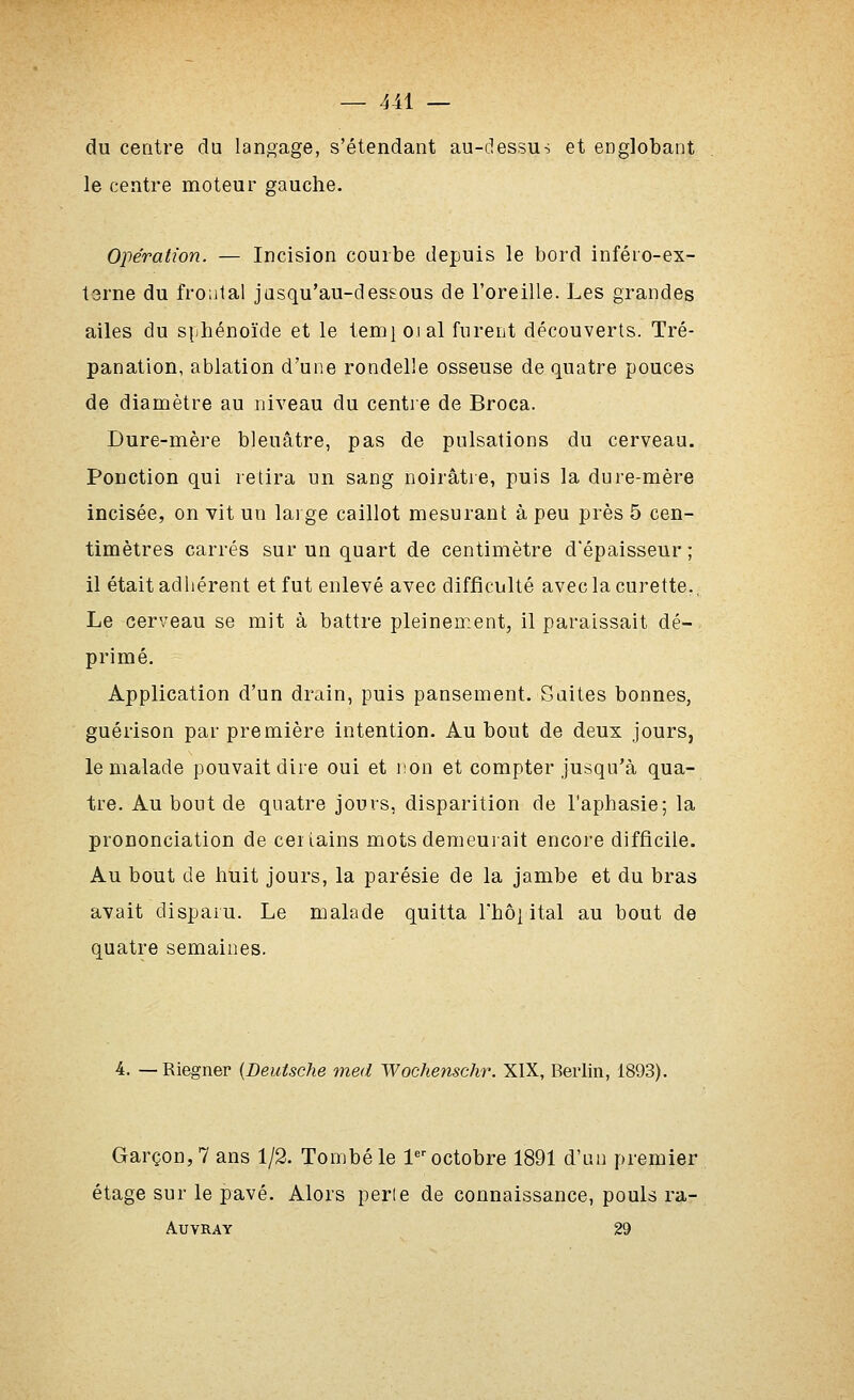 du centre du langage, s'étendant au-dessus et englobant le centre moteur gauche. Opération. — Incision courbe depuis le bord inféro-ex- terne du fro.ital jusqu'au-dessous de l'oreille. Les grandes ailes du siihénoïde et le temi oial furent découverts. Tré- panation, ablation d'une rondelle osseuse de quatre pouces de diamètre au niveau du centre de Broca. Dure-mère bleuâtre, pas de pulsations du cerveau. Ponction qui retira un sang noirâtie, puis la dure-mère incisée, on vit un lai ge caillot mesurant à peu près 5 cen- timètres carrés sur un quart de centimètre d'épaisseur; il était adhérent et fut enlevé avec difficulté avec la curette., Le cerveau se mit à battre pleinement, il paraissait dé- primé. Application d'un drain, puis pansement. Suites bonnes, guérison par première intention. Au bout de deux jours, le malade pouvait dire oui et non et compter jusqu'à qua- tre. Au bout de quatre jours, disparition de l'aphasie; la prononciation de certains mots demeurait encore difficile. Au bout de huit jours, la parésie de la jambe et du bras avait disparu. Le malade quitta l'hôi ital au bout de quatre semaines. 4. — Riegner {Deutsche med Wochenschr. XIX, Berlin, 1893). Garçon, 7 ans 1/2. Tombé le 1'octobre 1891 d'un premier étage sur le pavé. Alors perle de connaissance, pouls ra- AUVRAY 29