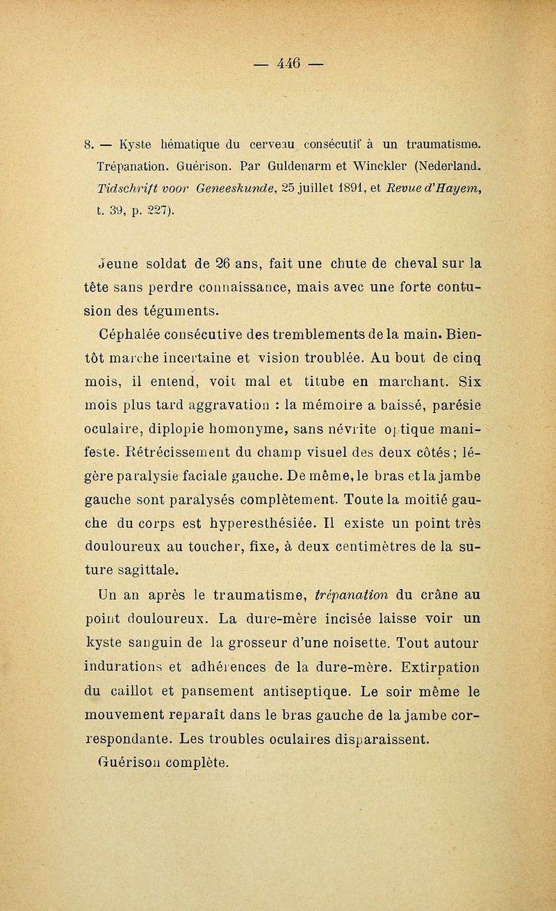 8. — Kyste liématique du cerveau consécutif à un traumatisme. Trépanation. Guérison. Par Guldenarm et Winckler (Nederland. Tidschrift voor Geneeskunde, 25 juillet 1891, et Revue d'Hayem, t. 39, p. 227). Jeune soldat de 26 ans, fait une chute de cheval sur la tête sans perdre connaissance, mais avec une forte contu- sion des téguments. Céphalée consécutive des tremblements de la main. Bien- tôt maiche incertaine et vision troublée. Au bout de cinq mois, il entend, voit mal et titube en marchant. Six mois plus tard aggravation : la mémoire a baissé, parésie oculaire, diplopie homonyme, sans névrite optique mani- feste. Rétrécissement du champ visuel des deux côtés; lé- gère paralysie faciale gauche. De même, le bras et la jambe gauche sont paralysés complètement. Toute la moitié gau- che du corps est hyperesthésiée. Il existe un point très douloureux au toucher, fixe, à deux centimètres de la su- ture sagittale. Un an après le traumatisme, trépanation du crâne au point douloureux. La dure-mère incisée laisse voir un kyste sanguin de la grosseur d'une noisette. Tout autour indurations et adhérences de la dure-mère. Extirpation du caillot et pansement antiseptique. Le soir même le mouvement reparaît dans le bras gauche de la jambe cor- respondante. Les troubles oculaires disparaissent. Guérison complète.