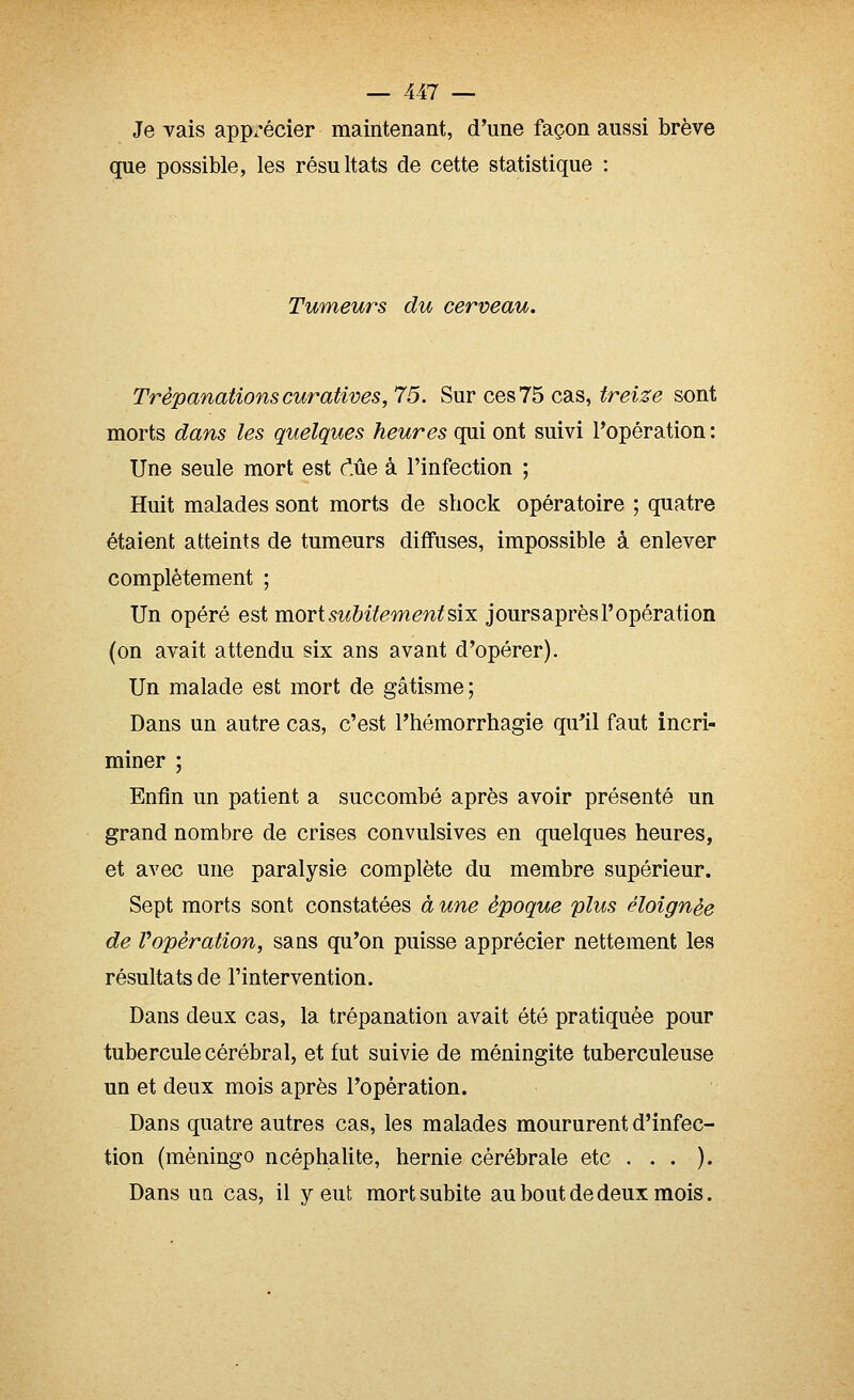 Je vais apprécier maintenant, d'une façon aussi brève que possible, les résultats de cette statistique : Tumeurs du cerveau. Trépanations curatives, 75. Sur ces 75 cas, treize sont morts dans les quelques heures qui ont suivi l'opération : Une seule mort est c'.ûe à l'infection ; Huit malades sont morts de shock opératoire ; quatre étaient atteints de tumeurs diffuses, impossible à enlever complètement ; Un opéré est mort subitement six joursaprèsl'opération (on avait attendu six ans avant d'opérer). Un malade est mort de gâtisme; Dans un autre cas, c'est l'hémorrhagie qu'il faut incri- miner ; Enfin un patient a succombé après avoir présenté un grand nombre de crises convulsives en quelques heures, et avec une paralysie complète du membre supérieur. Sept morts sont constatées à une époque plus éloignée de Vopération, sans qu'on puisse apprécier nettement les résultats de l'intervention. Dans deux cas, la trépanation avait été pratiquée pour tubercule cérébral, et fut suivie de méningite tuberculeuse un et deux mois après l'opération. Dans quatre autres cas, les malades moururent d'infec- tion (mèningo ncéphalite, hernie cérébrale etc . . . ). Dans un cas, il y eut mort subite au bout de deux mois.