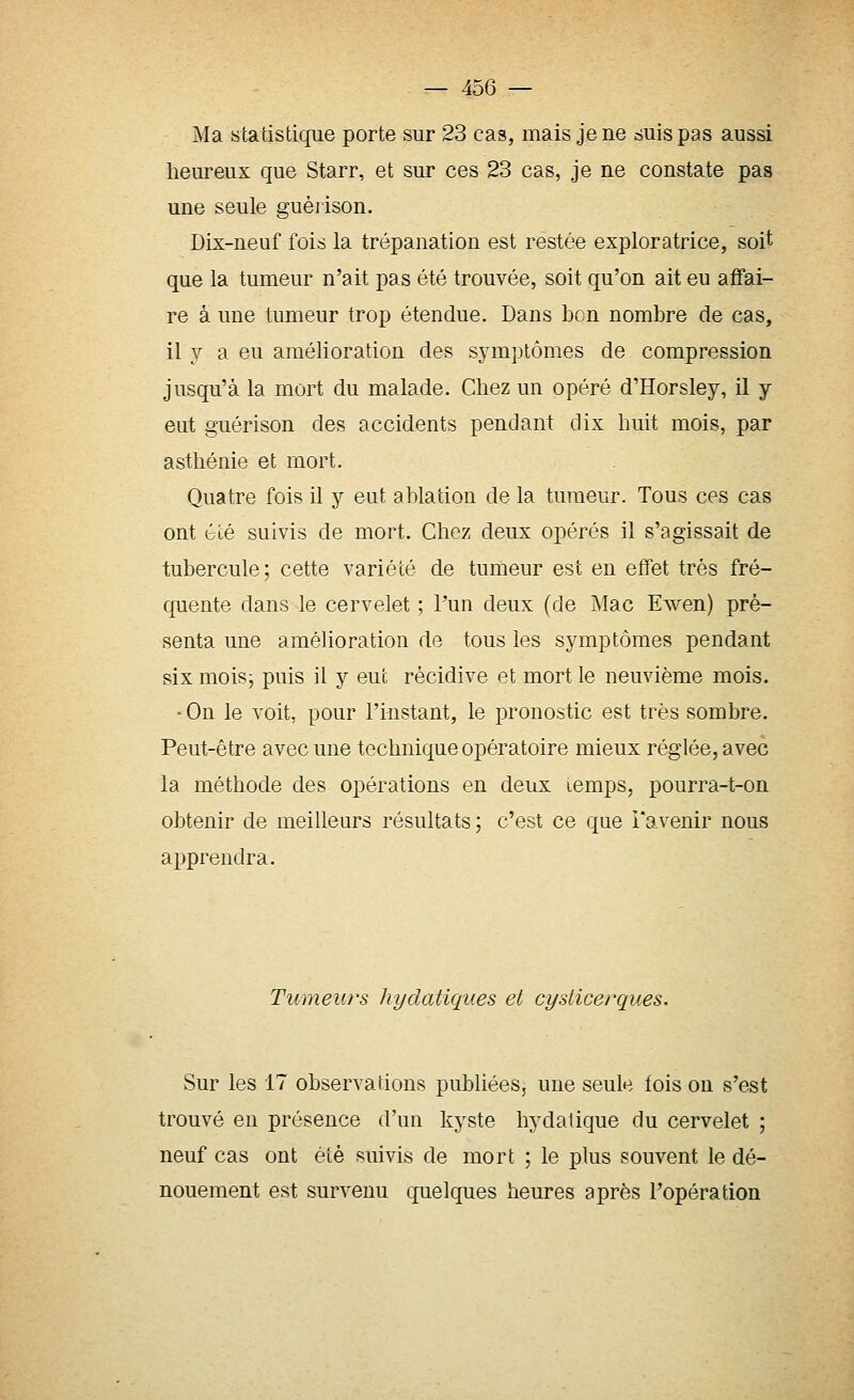 Ma statistique porte sur 23 cas, mais je ne suis pas aussi heureux que Starr, et sur ces 23 cas, je ne constate pas une seule guérison. Dix-neuf fois la trépanation est restée exploratrice, soit que la tumeur n'ait pas été trouvée, soit qu'on ait eu affai- re à une tumeur trop étendue. Dans bon nombre de cas, il y a eu amélioration des symptômes de compression jusqu'à la mort du malade. Chez un opéré d'Horsley, il y eut guérison des accidents pendant dix huit mois, par asthénie et mort. Quatre fois il y eut ablation de la tumeur. Tous ces cas ont été suivis de mort. Chez deux opérés il s'agissait de tubercule ; cette variété de tumeur est en effet très fré- quente dans le cervelet ; Pun deux (de Mac Ewen) pré- senta une amélioration de tous les symptômes pendant six moisj puis il y eut récidive et mort le neuvième mois. •On le voit, pour l'instant, le pronostic est très sombre. Peut-être avec une technique opératoire mieux réglée, avec la méthode des opérations en deux lemps, pourra-t-on obtenir de meilleurs résultats; c'est ce que l'avenir nous apprendra. Tumeurs hydatiques et cysticerques. Sur les 17 observations publiées, une seule fois on s'est trouvé en présence d'un kyste hydatique du cervelet ; neuf cas ont été suivis de mort ; le plus souvent le dé- nouement est survenu quelques heures après l'opération