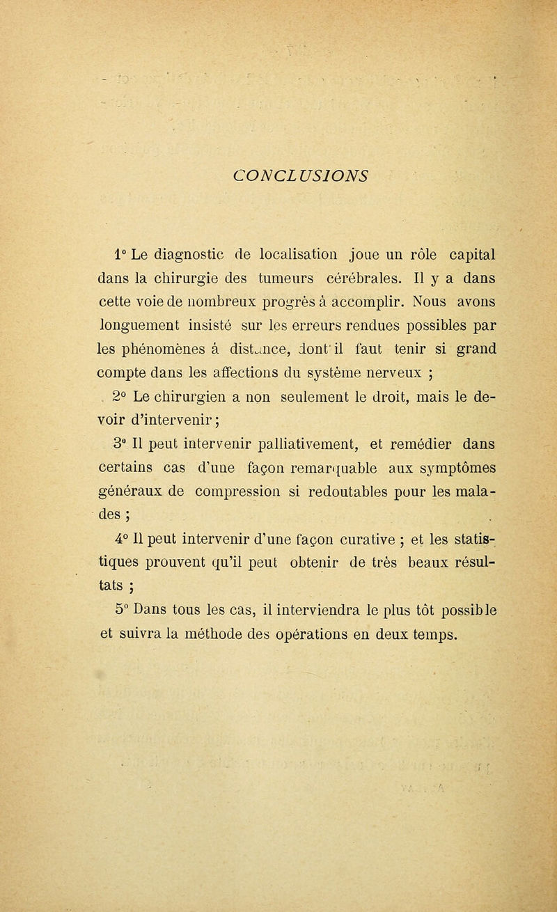 CONCLUSIONS 1° Le diagnostic de localisation joue un rôle capital dans la chirurgie des tumeurs cérébrales. Il y a dans cette voie de nombreux progrès à accomplir. Nous avons longuement insisté sur les erreurs rendues possibles par les phénomènes à dist^aice, dont il faut tenir si grand compte dans les affections du système nerveux ; 2° Le chirurgien a non seulement le droit, mais le de- voir d'intervenir; 3 Il peut intervenir palliativement, et remédier dans certains cas d'une façon remarijuable aux symptômes généraux de compression si redoutables pour les mala- des ; 4° Il peut intervenir d'une façon curative ; et les statis- tiques prouvent qu'il peut obtenir de très beaux résul- tats ; 5° Dans tous les cas, il interviendra le plus tôt possible et suivra la méthode des opérations en deux temps.