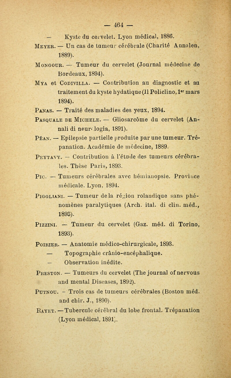 — Kyste du cervelet. Lyon médical, 1886. Meter. — Un cas de tumeur cérébrale (Charité Annalen, 1889). MoNGOUR. — Tumeur du cervelet (Journal médecine de Bordeaux, 1894). Mya et CoDiviLLA. — Contribution au diagnostic et au traitement du kyste hydatique (11 Policlino, l mars 1894). Panas. — Traité des maladies des yeux, 1894. Pasquale de Michèle. — Gliosarcôme du cervelet (An- nali di neur^.logia, 1891). Péan. — Epilepsie partielle produite par une tumeur. Tré- panation. Académie de médecine, 1889. Peytavy. — Contribution à l'étude des tumeurs cérébra- les. Thèse Paris, 1893. Pic. — Tumeurs cérébrales avec hémianopsie. Province médicale. Lyon, 1894. PiGGLiANi. —Tumeur delà ré;^ion rolandique sans phé- nomènes paralytiques (Arch. ital. di clin, méd., 1893). PizziNi. — Tumeur du cervelet (Gaz. méd. di Torino, 1893). Poirier. — Anatomie médico-chirurgicale, 1893. — Topographie crânio-encéphalique. — Observation inédite. Preston. — Tumeurs du cervelet (The journal ofnervous and mental Diseases, 1892). PuTNOu. - Trois cas de tumeurs cérébrales (Boston méd. and chir. J., 1890). Eayet. —Tubercule cérébral du lobe frontal. Trépanation (Lyon médical, 1891).