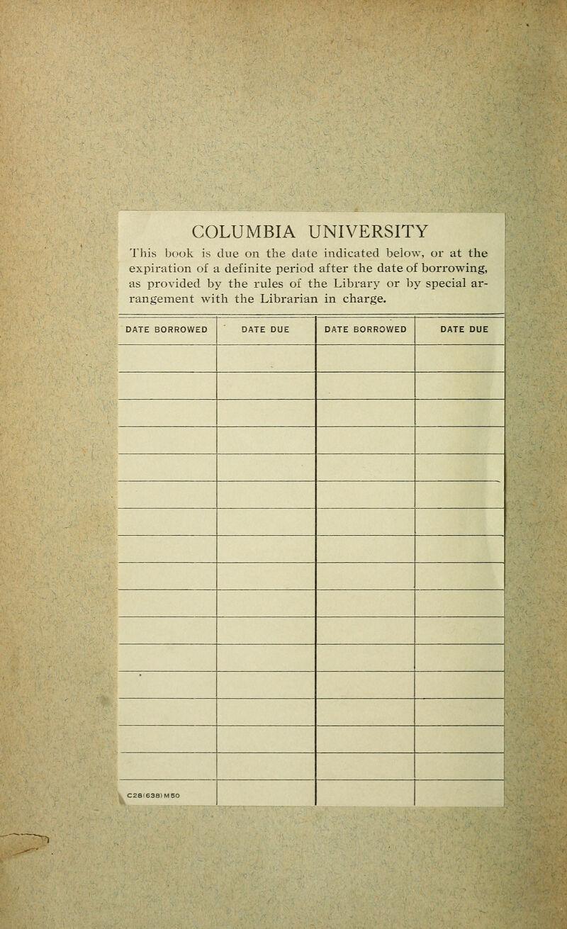 COLUMBIA UNIVERSITY j This book is due on the date indicated below, or at the expiration of a definite period after the date of borrowing, as provided by the rules of the Library or by spécial ar- rangement with the Librarian in charge. DATE BORROWED DATE DUE DATE BORROWED DATE DUE 1 C28I638)MS0