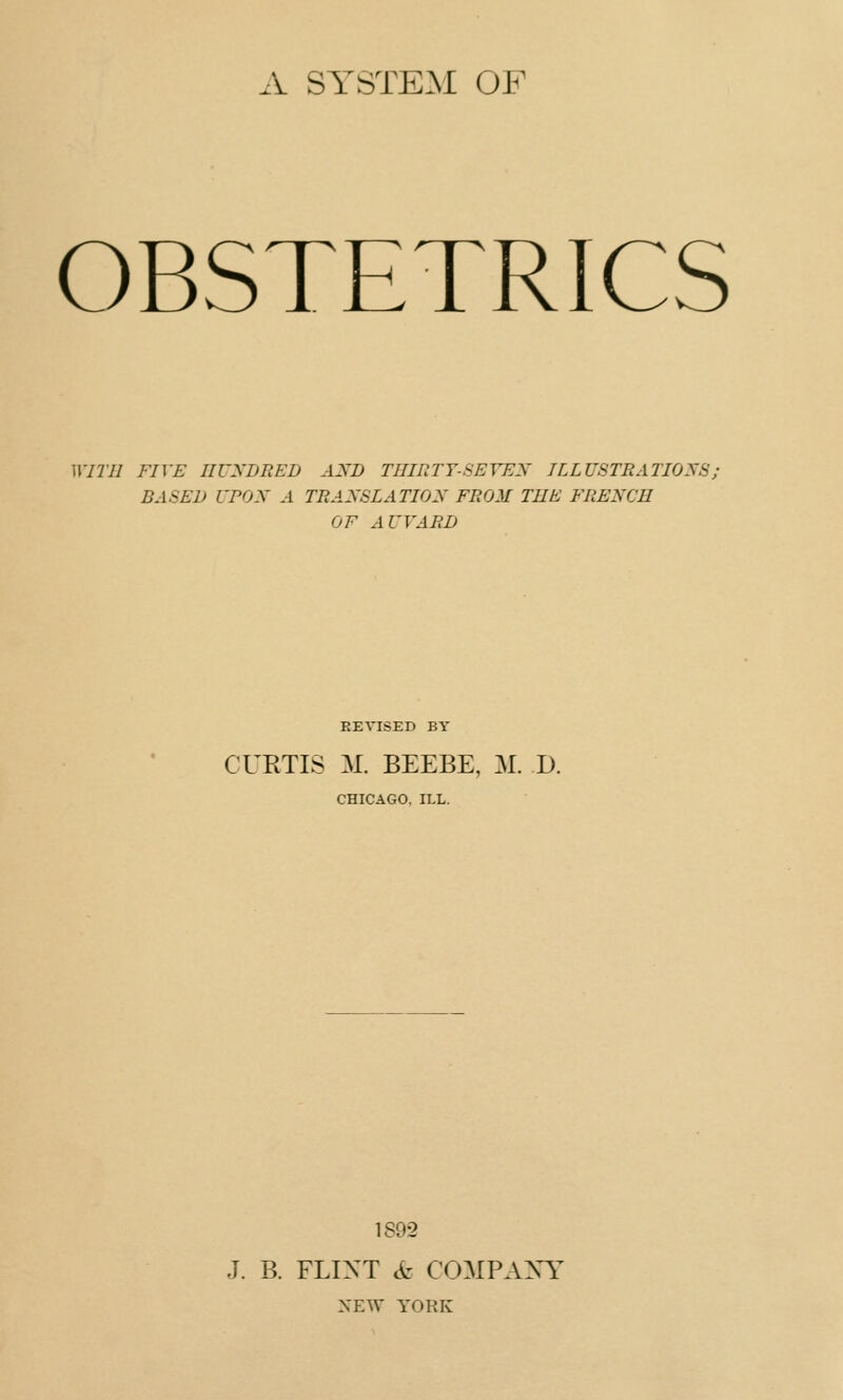 A SYSTEM OF OBSTETRICS WITH FIVE HUNDRED AND THIRTY-SEVEN ILLUSTRATIONS; BASED UPON A TRANSLATION FROM THE FRENCH OF AWARD REVISED BY CURTIS M. BEEBE, M. D. CHICAGO. ILL. 1892 J. B. FLINT & COMPANY NEW YORK