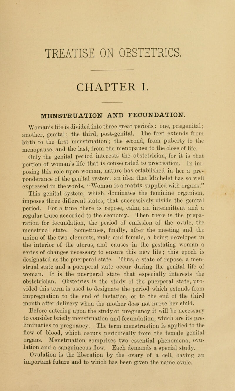 TREATISE ON OBSTETRICS. CHAPTER I. MENSTRUATION AND FECUNDATION. Woman's life is divided into three great periods: one, prsegenital; another, genital; the third, post-genital. The first extends from birth to the first menstruation; the second, from puberty to the menopause, and the last, from the menopause to the close of life. Only the genital period interests the obstetrician, for it is that portion of woman's life that is consecrated to procreation. In im- posing this role upon woman, nature has established in her a pre- ponderance of the genital system, an idea that Michelet has so well expressed in the words, Woman is a matrix supplied with organs. This genital system, which dominates the feminine organism, imposes three different states, that successively divide the genital period. For a time there is repose, calm, an intermittent and a regular truce accorded to the economy. Then there is the prepa- ration for fecundation, the period of emission of the ovule, the menstrual state. Sometimes, finally, after the meeting and the union of the two elements, male and female, a being developes in the interior of the uterus, and causes in the gestating woman a series of changes necessary to ensure this new life; this epoch is designated as the puerperal state. Thus, a state of repose, a men- strual state and a puerperal state occur during the genital life of woman. It is the puerperal state that especially interests the obstetrician. Obstetrics is the study of the puerperal state, pro- vided this term is used to designate the period which extends from impregnation to the end of lactation, or to the end of the third month after delivery when the mother does not nurse her child. Before entering upon the study of pregnancy it will be necessary to consider briefly menstruation and fecundation, which are its pre- liminaries to pregnancy. The term menstruation is applied to the flow of blood, which occurs periodically from the female genital organs. Menstruation comprises two essential phenomena, ovu- lation and a sanguineous flow. Each demands a special study. Ovulation is the liberation by the ovary of a cell, having an important future and to which has been given the name ovule.