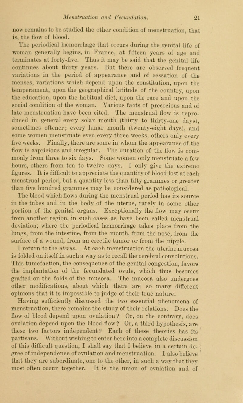 now remains to be studied the other condition of menstruation, that is, the flow of blood. The periodical hemorrhage that occurs during the genital life of woman generally begins, in France, at fifteen years of wj^ and inates at forty-live. Thus it may be said that the genital life continues about thirty years. But there are observed frequent variations in the period of appearance and of cessation of the menses, variations which depend upon the constitution, upon the temperament, upon the geographical latitude of the country, upon the education, upon the habitual diet, upon the race and upon the social condition of the woman. Various facts of precocious and of late menstruation have been cited. The menstrual flow is repro- duced in general every solar month (thirty to thirty-one days), sometimes oftener; every lunar month (twenty-eight days), and some women menstruate even every three weeks, others only every five weeks. Finally, there are some in whom the appearance of the flow is capricious and irregular. The duration of the flow is com- monly from three to six days. Some women only menstruate a few hours, others from ten to twelve days. I only give the extreme figures. It is difficult to appreciate the quantity of blood lost at each menstrual period, but a quantity less than fifty grammes or greater than five hundred grammes may be considered as pathological. The blood which flows during the menstrual period has its source in the tubes and in the body of the uterus, rarely in some other portion of the genital organs. Exceptionally the flow may occur from another region, in such cases as have been called menstrual deviation, where the periodical haemorrhage takes place from the lungs, from the intestine, from the mouth, from the nose, from the surface of a wound, from an erectile tumor or from the nipple. I return to the uterus. At each menstruation the uterine mucosa is folded on itself in such a way as to recall the cerebral convolutions. This tumefaction, the consequence of the genital congestion, favors the implantation of the fecundated ovule, which thus becomes grafted on the folds of the mucosa. The mucosa also undergoes other modifications, about which there are so many different opinions that it is impossible to judge of their true nature. Having sufficiently discussed the two essential phenomena of menstruation, there remains the study of their relations. Does the flow of blood depend upon ovulation? Or, on the contrary, does ovulation depend upon the blood-flow? Or, a third hypothesis, are these two factors independent ? Each of these theories has its partisans. Without wishing to enter here into a complete discussion of this difficult question, I shall say that I believe in a certain de- ' gree of independence of ovulation and menstruation. I also believe ' that they are subordinate, one to the other, in such a way that they most often occur together. It is the union of ovulation and of