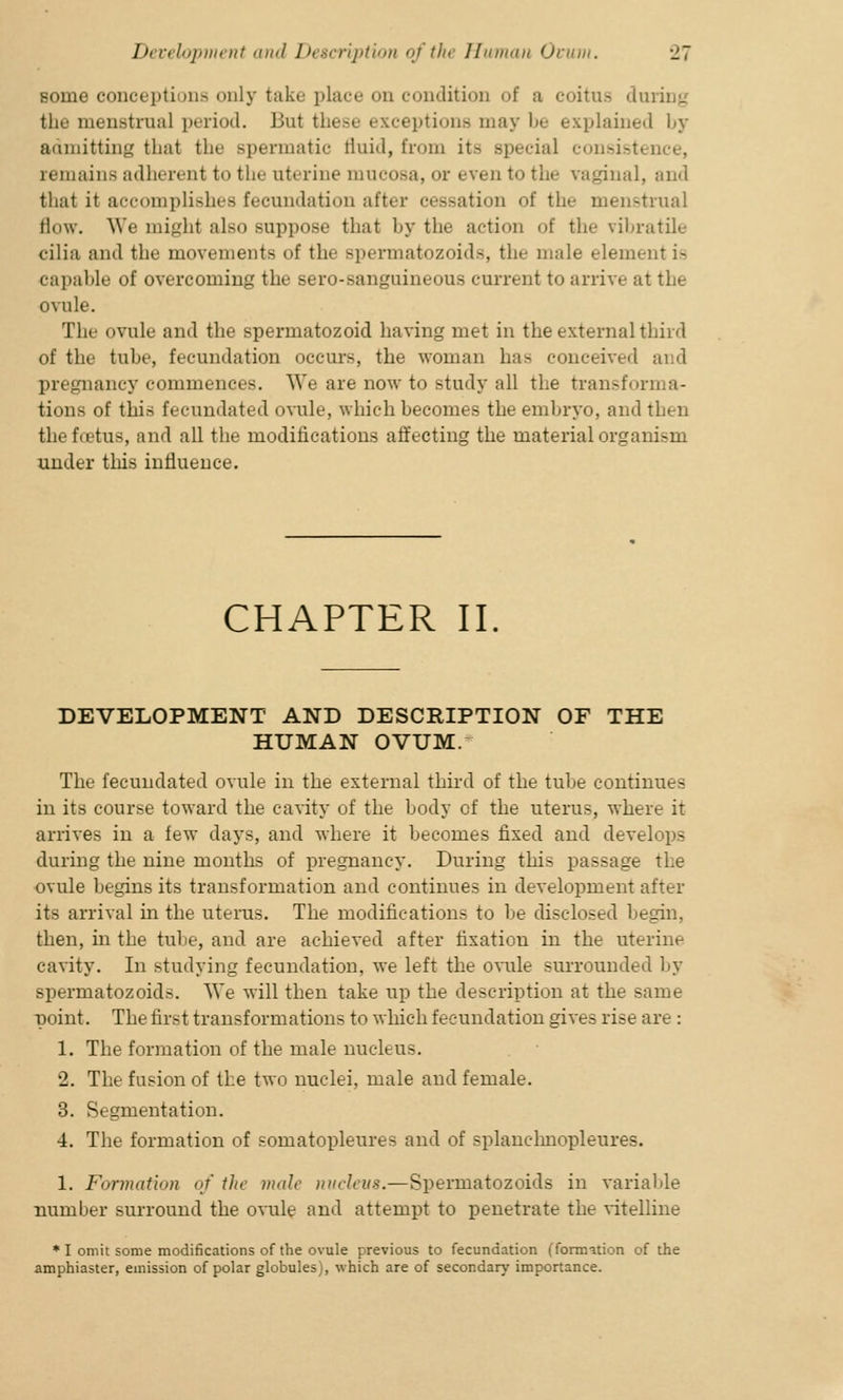 some conceptions only take place od condition of a coitus during the menstrual period. J jut id options may be explained by admitting that the spermatic fluid, from it- special consistence, remains adherent to the uterine mucosa, or even to the vaginal, and that it accomplishes fecundation after cessation of the menstrual flow. We might also suppose that by the action of the vibratile cilia and the movements of the spermatozoids, the mule element is capable of overcoming the sero-sanguineous current to arrive at the ovule. The ovule and the spermatozoid having met in the external third of the tube, fecundation occurs, the woman has conceived and pregnancy commences. We are now to study all the transforma- tions of this fecundated ovule, which becomes the embryo, and then the foetus, and all the modifications affecting the material organism under this influence. CHAPTER II. DEVELOPMENT AND DESCRIPTION OF THE HUMAN OVUM. The fecundated ovule in the external third of the tube continues in its course toward the cavity of the body of the uterus, where it arrives in a few days, and where it becomes fixed and develops during the nine months of pregnancy. During this passage the ovule begins its transformation and continues in development after its arrival in the uterus. The modifications to be disclosed begin, then, in the tube, and are achieved after fixation in the uterine cavity. In studying fecundation, we left the ovule surrounded by spermatozoids. We will then take up the description at the same point. The first transformations to which fecundation gives rise are : 1. The formation of the male nucleus. 2. The fusion of the two nuclei, male and female. 3. Segmentation. 4. The formation of somatopleures and of splanchnopleures. 1. Formation <>f the male nucleus.—Spermatozoids in variable number surround the ovule ami attempt to penetrate the vitelline * I omit some modifications of the ovule previous to fecundation (formation of the amphiaster, emission of polar globules), which are of secondary importance.