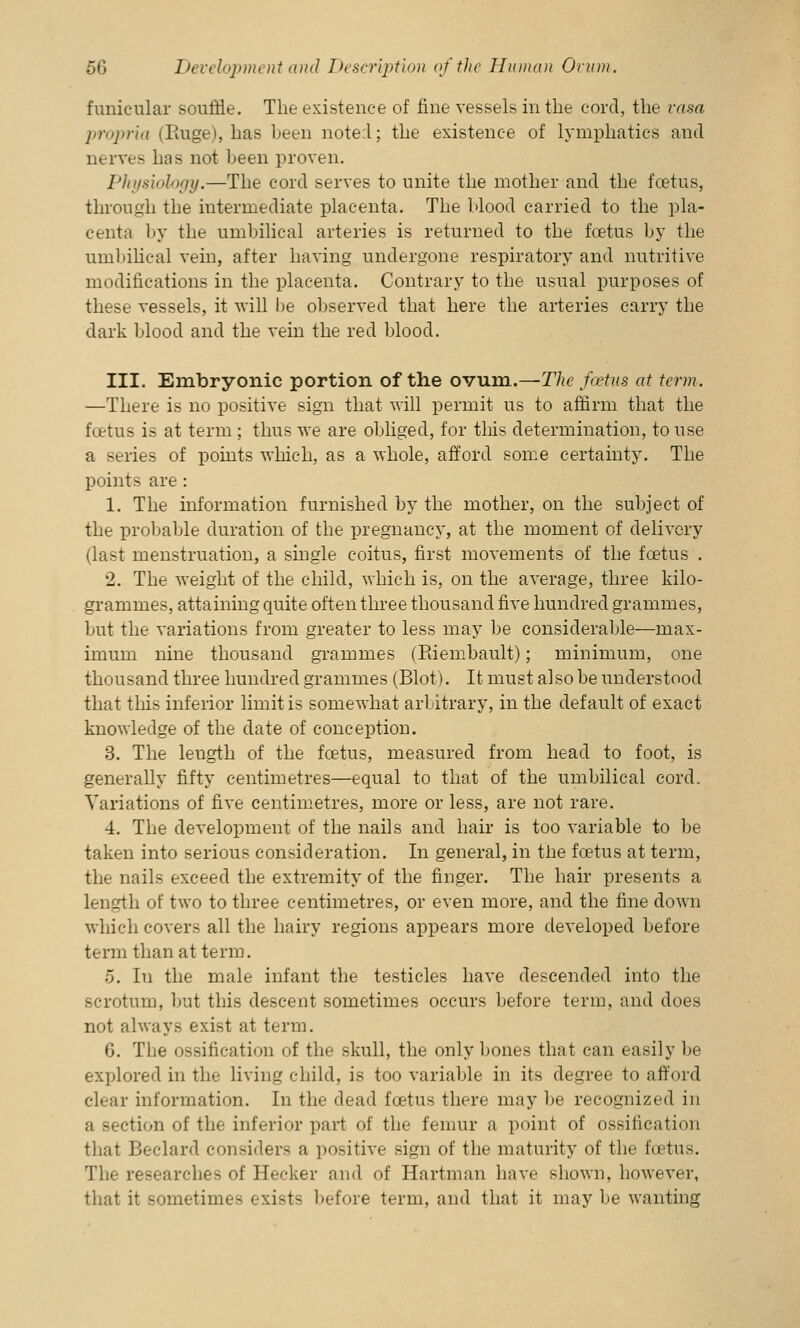 funicular souffle. The existence of fine vessels in the cord, the rasa propria (Paige), has been note:l; the existence of lymphatics and nerves has not been proven. Physiology.—The cord serves to unite the mother and the foetus, through the intermediate placenta. The blood carried to the pla- centa by the umbilical arteries is returned to the fcetus by the umbilical vein, after having undergone respiratory and nutritive modifications in the placenta. Contrary to the usual purposes of these vessels, it will be observed that here the arteries carry the dark blood and the vein the red blood. III. Embryonic portion of the ovum.—The foetus at term. —There is no positive sign that will permit us to affirm that the fcetus is at term ; thus we are obliged, for this determination, to use a series of points which, as a whole, afford some certainty. The points are : 1. The information furnished by the mother, on the subject of the probable duration of the pregnancy, at the moment of delivery (last menstruation, a single coitus, first movements of the fcetus . 2. The weight of the child, which is, on the average, three kilo- grammes, attaining quite often three thousand five hundred grammes, but the variations from greater to less may be considerable—max- imum nine thousand grammes (Eiembault); minimum, one thousand three hundred grammes (Blot). It must also be understood that this inferior limit is somewhat arbitrary, in the default of exact knowledge of the date of conception. 3. The length of the foetus, measured from head to foot, is generally fifty centimetres—equal to that of the umbilical cord. Variations of five centimetres, more or less, are not rare. 4. The development of the nails and hair is too variable to be taken into serious consideration. In general, in the fcetus at term, the nails exceed the extremity of the finger. The hair presents a length of two to three centimetres, or even more, and the fine down which covers all the hairy regions appears more developed before term than at term. 5. In the male infant the testicles have descended into the scrotum, but this descent sometimes occurs before term, and does not always exist at term. G. The ossification of the skull, the only bones that can easily be explored in the living child, is too variable in its degree to afford clear information. In the dead fcetus there may be recognized in a section of the inferior part of the femur a point of ossification that Beclard considers a positive sign of the maturity of the fcetus. The researches of Hecker and of Hartman have shown, however, that it sometimes exists before term, and that it may be wanting