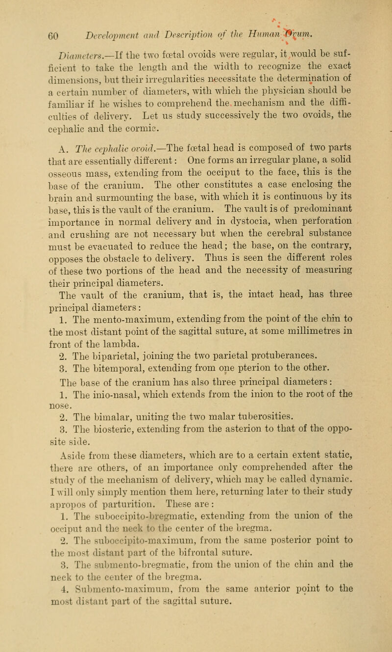 Diameters.—If the two foetal ovoids were regular, it would be suf- ficient to take the length and the width to recognize the exact dimensions, but their irregularities necessitate the determination of a certain number of diameters, with which the physician should be familiar if he wishes to comprehend the mechanism and the diffi- culties of delivery. Let us study successively the two ovoids, the cephalic and the corinie. A. The cephalic ovoid.—The foetal head is composed of two parts that are essentially different: One forms an irregular plane, a solid osseous mass, extending from the occiput to the face, this is the base of the cranium. The other constitutes a case enclosing the brain and surmounting the base, with which it is continuous by its base, this is the vault of the cranium. The vault is of predominant importance in normal delivery and in dystocia, when perforation and crushing are not necessary but when the cerebral substance must be evacuated to reduce the head; the base, on the contrary, opposes the obstacle to delivery. Thus is seen the different roles of these two portions of the head and the necessity of measuring their principal diameters. The vault of the cranium, that is, the intact head, has three principal diameters: 1. The mento-maximum, extending from the point of the chin to the most distant point of the sagittal suture, at some millimetres in front of the lambda. 2. The biparietal, joining the two parietal protuberances. 3. The bitemporal, extending from one pterion to the other. The base of the cranium has also three principal diameters: 1. The inio-nasal, which extends from the inion to the root of the nose. 2. The bimalar, uniting the two malar tuberosities. 3. The biosteric, extending from the asterion to that of the oppo- site side. Aside from these diameters, which are to a certain extent static, there are others, of an importance only comprehended after the study of the mechanism of delivery, which may be called dynamic. I will only simply mention them here, returning later to their study apropos of parturition. These are : 1. The suboccipito-bregmatic, extending from the union of the occiput and the neck to the center of the bregma. 2. The suboccipito-maximum, from the same posterior point to the most distant part of the bifrontal suture. :!. The Bubmento-bregmatic, from the union of the chin and the neck to the center of the bregma. I. Submento-maximum, from the same anterior point to the most distant part of the sagittal suture.