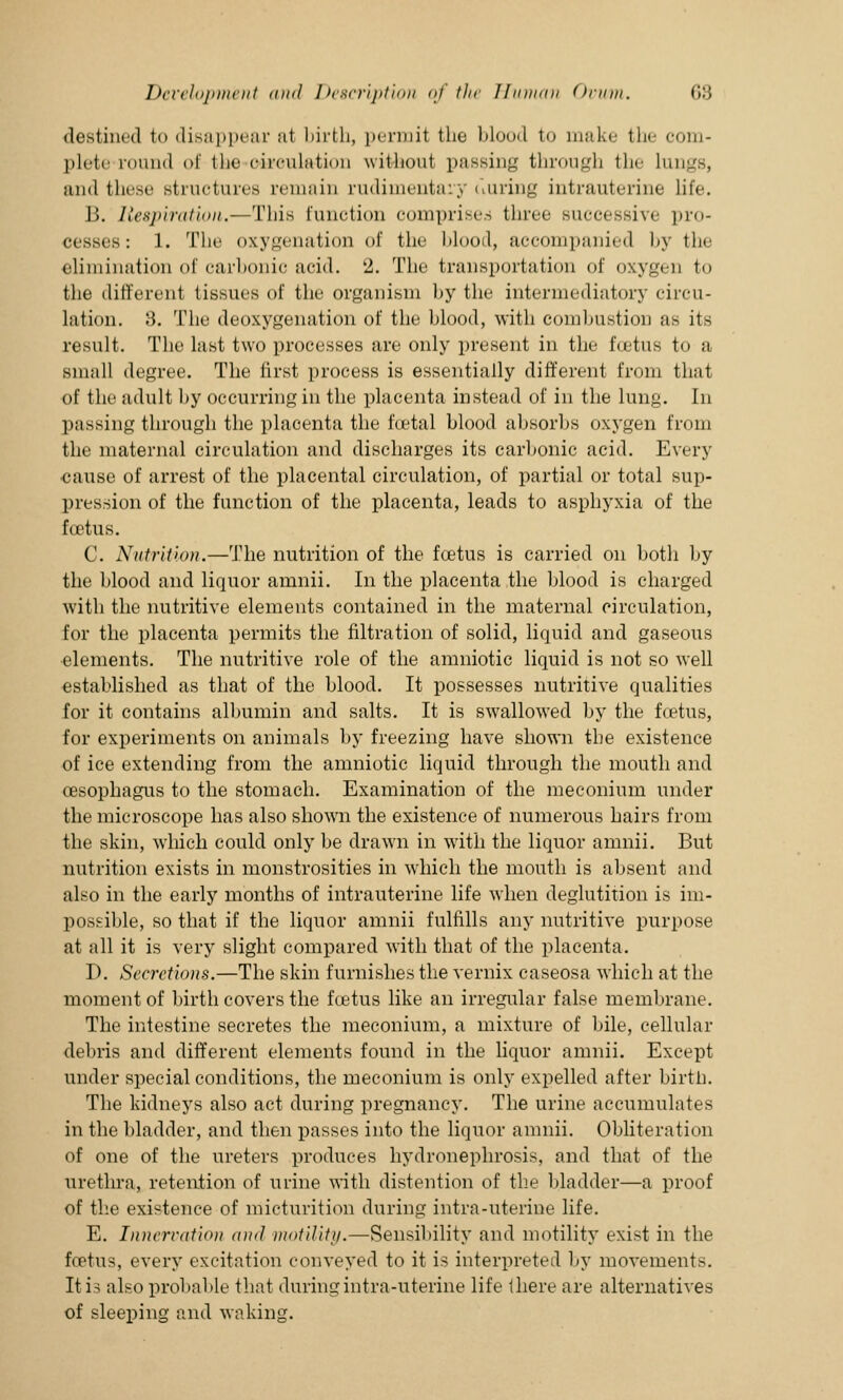 destined fco disappear at birth, permit the blood to make the com- plete round of the circulation without passing through the Lungs, and these structures remain rudimentary tiuring intrauterine life. B. Respiration.—This function comprises three successive pro- cesses: 1. The oxygenation of the blood, accompanied by the elimination of carbonic acid. ^. The transportation of oxygen to the different tissues of the organism by the intermediatory circu- lation. :>. The deoxygenation of the blood, with combustion as its result. The last two processes are only present in the foetus to a small degree. The first process is essentially different from that of the adult by occurring in the placenta instead of in the lung. In passing through the placenta the foetal blood absorbs oxygen from the maternal circulation and discharges its carbonic acid. Every cause of arrest of the placental circulation, of partial or total sup- pression of the function of the placenta, leads to asphyxia of the foetus. C. Nutrition.—The nutrition of the foetus is carried on both by the blood and liquor amnii. In the placenta the blood is charged with the nutritive elements contained in the maternal circulation, for the placenta permits the nitration of solid, liquid and gaseous elements. The nutritive role of the amniotic liquid is not so well established as that of the blood. It possesses nutritive qualities for it contains albumin and salts. It is swallowed by the foetus, for experiments on animals by freezing have shown the existence of ice extending from the amniotic liquid through the mouth and oesophagus to the stomach. Examination of the meconium under the microscope has also shown the existence of numerous hairs from the skin, which could only be drawn in with the liquor amnii. But nutrition exists in monstrosities in which the mouth is absent and also in the early months of intrauterine life when deglutition is im- possible, so that if the liquor amnii fulfills any nutritive purpose at all it is very slight compared with that of the placenta. D. Secretions.—The skin furnishes the vernix caseosa which at the moment of birth covers the foetus like an irregular false membrane. The intestine secretes the meconium, a mixture of bile, cellular debris and different elements found in the liquor amnii. Except under special conditions, the meconium is only expelled after birth. The kidneys also act during pregnancy. The urine accumulates in the bladder, and then passes into the liquor amnii. Obliteration of one of the ureters produces hydronephrosis, and that of the urethra, retention of urine with distention of the bladder—a proof of the existence of micturition during infra-uterine life. E. Innervation and motility.—Sensibility and motility exist in the foetus, every excitation conveyed to it is interpreted by movements. It is also probable that during intra-uterine life there are alternatives of sleeping and waking.