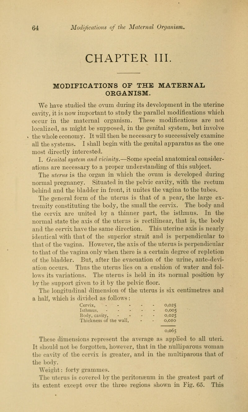 CHAPTER III. MODIFICATIONS OF THE MATERNAL ORGANISM. We have studied the ovum during its development in the uterine cavity, it is now important to study the parallel modifications which occur in the maternal organism. These modifications are not localized, as might be supposed, in the genital system, but involve the whole economy. It will then be necessary to successively examine all the systems. I shall begin with the genital apparatus as the one most directly interested. I. Genital system and vicinity.—Some special anatomical consider- ations are necessary to a proper understanding of this subject. The uterus is the organ in which the ovum is developed during normal pregnancy. Situated in the pelvic cavity, with the rectum behind and the bladder in front, it unites the vagina to the tubes. The general form of the uterus is that of a pear, the large ex- tremity constituting the body, the small the cervix. The body and the cervix are united by a thinner part, the isthmus. In the normal state the axis of the uterus is rectilinear, that is, the body and the cervix have the same direction. This uterine axis is nearly identical with that of the superior strait and is perpendicular to that of the vagina. However, the axis of the uterus is perpendicular to that of the vagina only when there is a certain degree of repletion of the bladder. But, after the evacuation of the urine, ante-devi- ation occurs. Thus the uterus lies on a cushion of water and fol- lows its variations. The uterus is held in its normal position by by the support given to it by the pelvic floor. The longitudinal dimension of the uterus is six centimetres and a half, which is divided as follows : Cervix, 0,025 Isthmus, 0,005 Body, cavity, .... 0,025 Thickness of the wall, - - 0,010 0,065 These dimensions represent the average as applied to all uteri. It should not be forgotten, however, that in the nulliparous woman the cavity of the cervix is greater, and in the multiparous that of the body. Weight: forty grammes. The uterus is covered by the peritoneum in the greatest part of its extent except over the three regions shown in Fig. 65. This