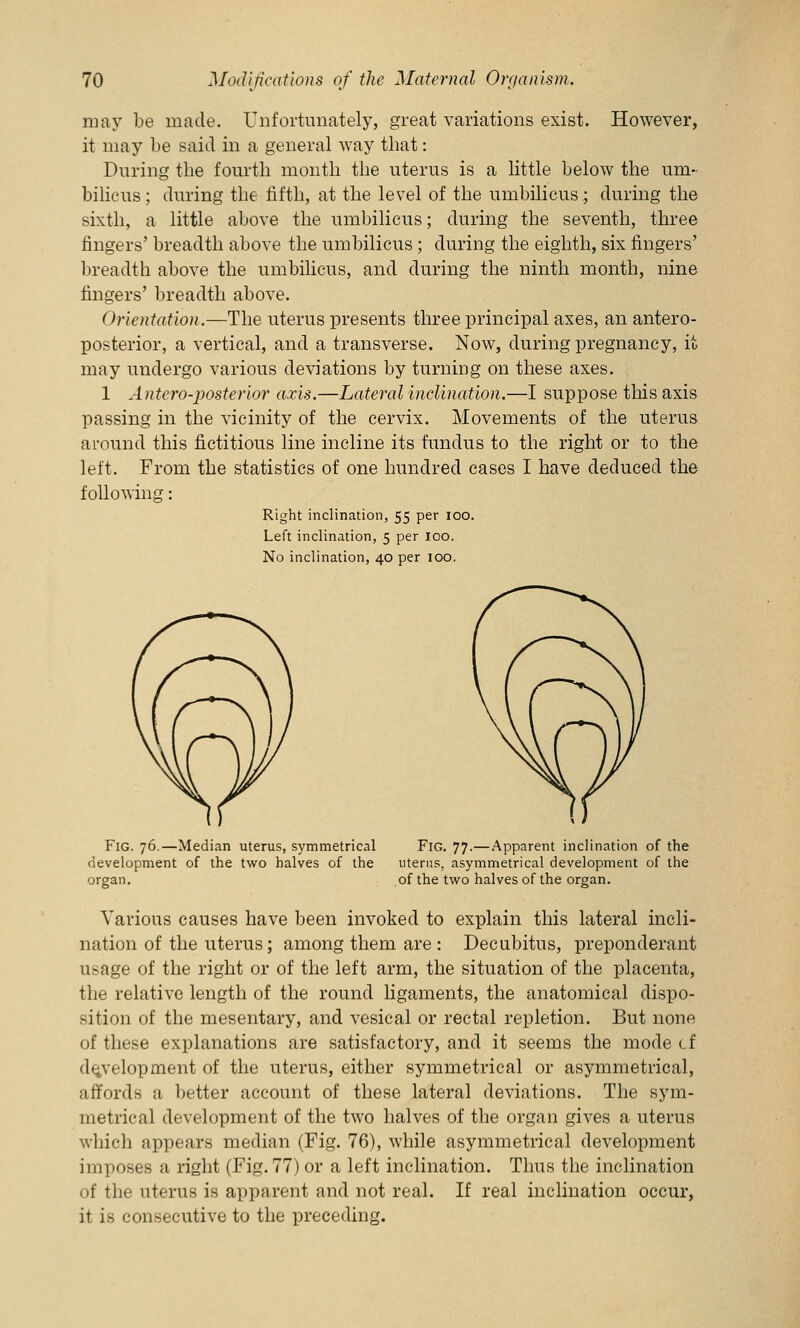 may be made. Unfortunately, great variations exist. However, it may be said in a general way that: During the fourth month the uterus is a little below the um- bilicus; during the fifth, at the level of the umbilicus.; during the sixth, a little above the umbilicus; during the seventh, three fingers' breadth above the umbilicus; during the eighth, six fingers' breadth above the umbilicus, and during the ninth month, nine fingers' breadth above. Orientation.—The uterus presents three principal axes, an antero- posterior, a vertical, and a transverse. Now, during pregnancy, it may undergo various deviations by turning on these axes. 1 Antero-posterior axis.—Lateral inclination.—I suppose this axis passing in the vicinity of the cervix. Movements of the uterus around this fictitious line incline its fundus to the right or to the left. From the statistics of one hundred cases I have deduced the following: Right inclination, 55 per 100. Left inclination, 5 per 100. No inclination, 40 per 100. Fig. 76.—Median uterus, symmetrical Fig. 77.—Apparent inclination of the development of the two halves of the uterus, asymmetrical development of the organ. of the two halves of the organ. Various causes have been invoked to explain this lateral incli- nation of the uterus; among them are : Decubitus, preponderant usage of the right or of the left arm, the situation of the placenta, the relative length of the round ligaments, the anatomical dispo- sition of the mesentary, and vesical or rectal repletion. But none of these explanations are satisfactory, and it seems the mode cf development of the uterus, either symmetrical or asymmetrical, affords a better account of these lateral deviations. The sym- metrical development of the two halves of the organ gives a uterus which appears median (Fig. 76), while asymmetrical development imposes a right (Fig.77)or a left inclination. Thus the inclination of the uterus is apparent and not real. If real inclination occur, it is consecutive to the preceding.