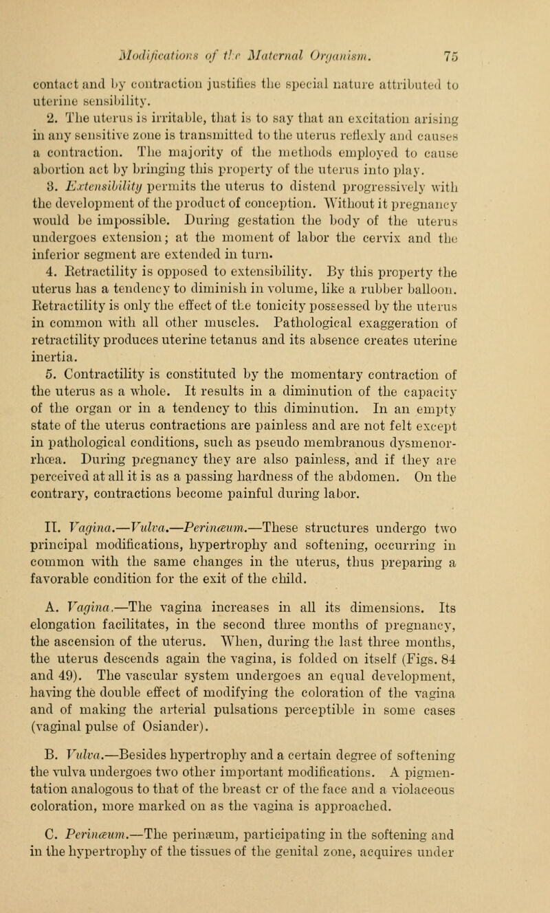 contact and by contraction justifies the special nature attributed to uterine sensibility. 2. The uterus is irritable, that is to say that an excitation arising in any sensitive zone is transmitted to the uterus reilexly and causes a contraction. The majority of the methods employed to cause ahortion act by bringing this property of the uterus into play. 8. Extensibility permits the uterus to distend progressively with the development of the product of conception. Without it pregnancy would be impossible. During gestation the body of the uterus undergoes extension; at the moment of labor the cervix and the inferior segment are extended in turn. 4. Retractility is opposed to extensibility. By this property the uterus has a tendency to diminish in volume, like a rubber balloon. Retractility is only the effect of the tonicity possessed by the uterus in common with all other muscles. Pathological exaggeration of retractility produces uterine tetanus and its absence creates uterine inertia. 5. Contractility is constituted by the momentary contraction of the uterus as a whole. It results in a diminution of the capacity of the organ or in a tendency to this diminution. In an empty state of the uterus contractions are painless and are not felt except in pathological conditions, such as pseudo membranous dysmenor- rhoea. During pregnancy they are also painless, and if they are perceived at all it is as a passing hardness of the abdomen. On the contrary, contractions become painful during labor. II. Vagina.—Vulva.—Perinceum.—These structures undergo two principal modifications, hypertrophy and softening, occurring in common with the same changes in the uterus, thus preparing a favorable condition for the exit of the child. A. Vagina.—The vagina increases in all its dimensions. Its elongation facilitates, in the second three months of pregnancy, the ascension of the uterus. When, during the last three months, the uterus descends again the vagina, is folded on itself (Figs. 84 and 49). The vascular system undergoes an equal development, having the double effect of modifying the coloration of the vagina and of making the arterial pulsations perceptible in some cases (vaginal pulse of Osiander). B. Vulva.—Besides hypertrophy and a certain degree of softening the vulva undergoes two other important modifications. A pigmen- tation analogous to that of the breast cr of the face and a violaceous coloration, more marked on as the vagina is approached. C. Perinceum.—The perina?um, participating in the softening and in the hypertrophy of the tissues of the genital zone, acquires under