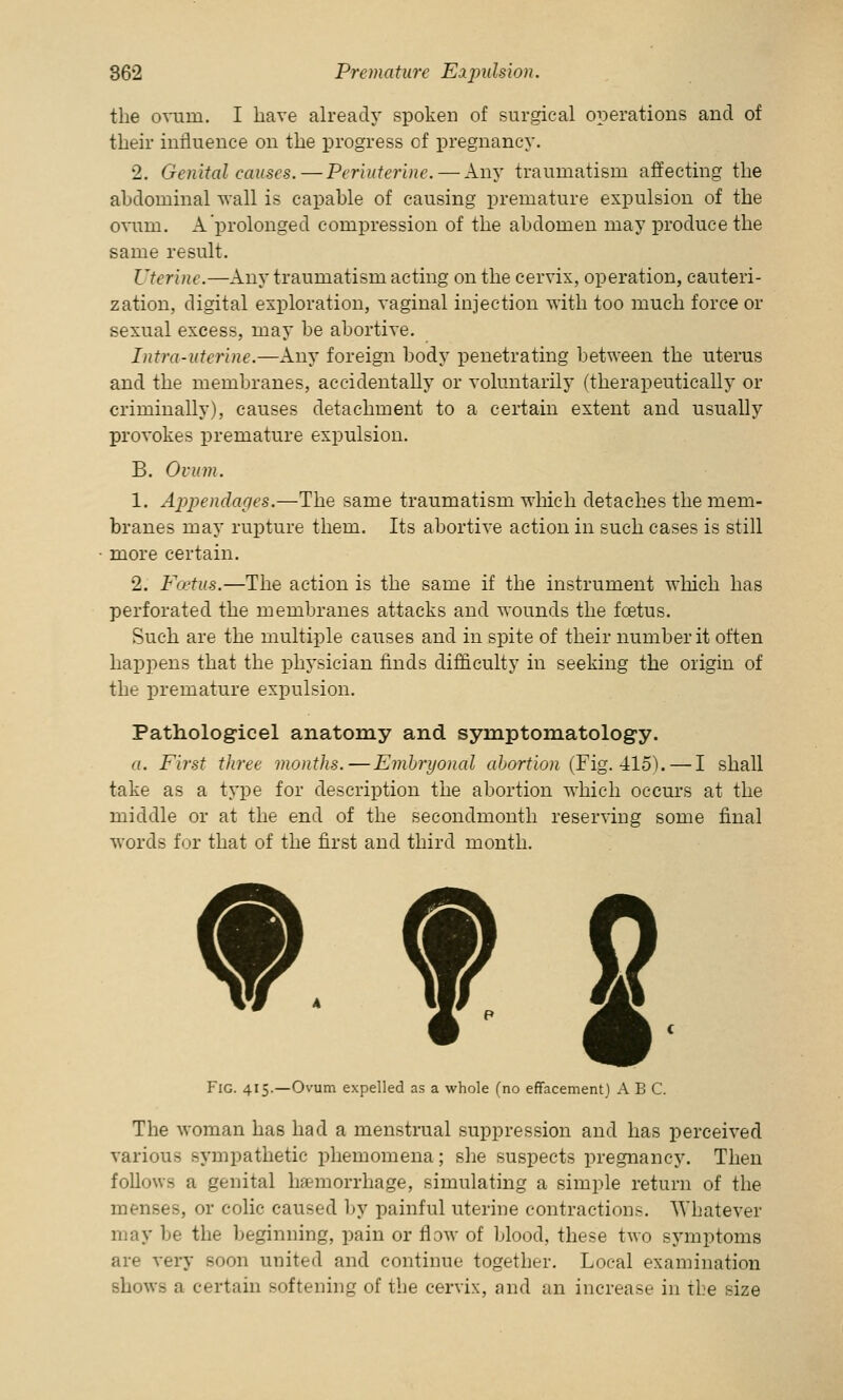 the ovum. I have already spoken of surgical operations and of their influence on the progress of pregnancy. 2. Genital causes.—Periuterine. — Any traumatism affecting the abdominal wall is capable of causing premature expulsion of the ovum. A prolonged compression of the abdomen may produce the same result. Uterine.—Any traumatism acting on the cervix, operation, cauteri- zation, digital exploration, vaginal injection with too much force or sexual excess, may be abortive. Intro-uterine.—Any foreign body penetrating between the uterus and the membranes, accidentally or voluntarily (therapeutically or criminally), causes detachment to a certain extent and usually provokes premature expulsion. B. Ovum. 1. Appendages.—The same traumatism which detaches the mem- branes may rupture them. Its abortive action in such cases is still more certain. 2. Foetus.—The action is the same if the instrument which has perforated the membranes attacks and wounds the foetus. Such are the multiple causes and in spite of their number it often happens that the physician finds difficulty in seeking the origin of the premature expulsion. Pathologicel anatomy and symptomatology. a. First three months.—Embryonal abortion (Fig. 415). — I shall take as a type for description the abortion which occurs at the middle or at the end of the secondmonth reserving some final words for that of the first and third month. Fig. 415.—Ovum expelled as a whole (no effacement) ABC. The woman has had a menstrual suppression and has perceived various sympathetic phemomena; she suspects pregnancy. Then follows a genital haemorrhage, simulating a simple return of the menses, or colic caused by painful uterine contractions. Whatever may be the beginning, pain or flow of blood, these two symptoms are very soon united and continue together. Local examination shows a certain softening of the cervix, and an increase in the size