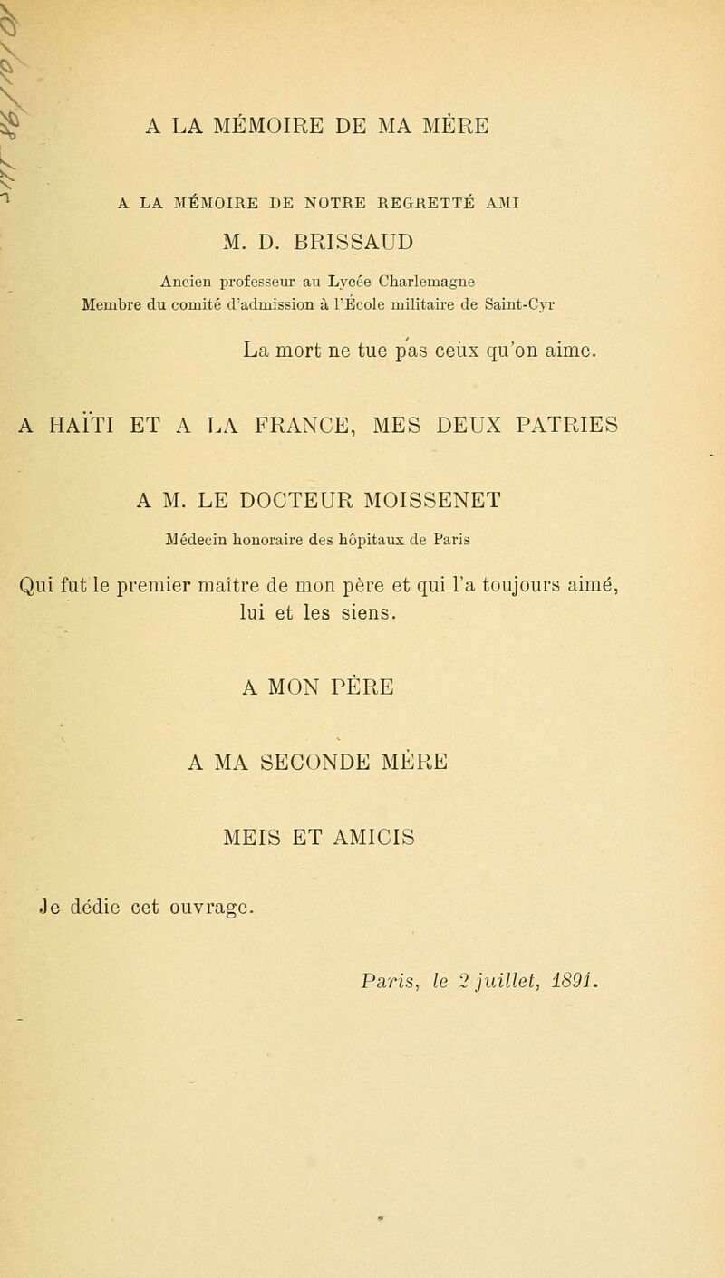 A LA MÉMOIRE DE MA MERE A LA MÉMOIRE DE NOTRE REGRETTÉ AMI M. D. BRISSAUD Ancien professeur au Lycée Charlemagne Membre du comité d'admission à l'Ecole militaire de Saint-Cyr La mort ne tue pas ceux qu'on aime. A HAÏTI ET A LA FRANCE, MES DEUX PATRIES A M. LE DOCTEUR MOISSENET Médecin honoraire des hôpitaux de Paris Qui fut le premier maître de mon père et qui l'a toujours aimé, lui et les siens. A MON PÈRE A MA SECONDE MÈRE MEIS ET AMICIS Je dédie cet ouvrage. Paris, le 2 juillet, 1891.