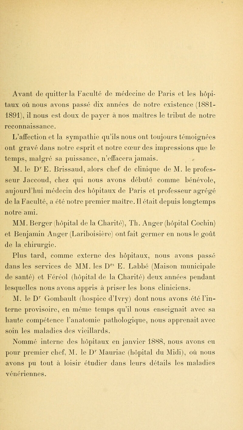 Avant de quitter la Faculté de médecine de Paris et les hôpi- taux où nous avons passé dix années de notre existence (1881- 1891), il nous est doux de payer à nos maîtres le tribut de notre reconnaissance. L'affection et la sympathie qu'ils nous ont toujours témoignées ont gravé dans notre esprit et notre cœur des impressions que le temps, malgré sa puissance, n'effacera jamais. M. le DrE. Brissaud, alors chef de clinique de M. le profes- seur Jaccoud, chez qui nous avons débuté comme bénévole, aujourd'hui médecin des hôpitaux de Paris et professeur agrégé de la Faculté, a été notre premier maître. Il était depuis longtemps notre ami. MM. Berger (hôpital de la Charité), Th. Anger (hôpital Cochin) et Benjamin Anger (Lariboisière) ont fait germer en nous le goût de la chirurgie. Plus tard, comme externe des hôpitaux, nous avons passé dans les services de MM. les Drs E. Labbé (Maison municipale de santé) et Féréol (hôpital de la Charité) deux années pendant lesquelles nous avons appris à priser les bons cliniciens. M. le Dr Gombault (hospice d'Ivry) dont nous avons été l'in- terne provisoire, en même temps qu'il nous enseignait avec sa haute compétence l'anatomie pathologique, nous apprenait avec soin les maladies des vieillards. Nommé interne des hôpitaux en janvier 1888, nous avons eu pour premier chef, M. le Dr Mauriac (hôpital du Midi), où nous avons pu tout à loisir étudier dans leurs détails les maladies vénériennes.