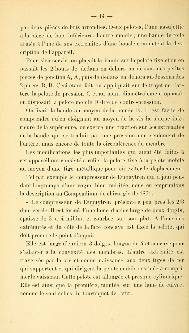par deux pièces de bois arrondies. Deux pelotes, l'une assujettie à la pièce de bois inférieure, l'autre mobile ; une bande de toile armée à l'une de ses extrémités d'une boucle complètent la des- cription de l'appareil. Pour s'en servir, on plaçait la bande sur la pelote fixe et on en passait les 2 bouts de dedans en dehors au-dessus des petites pièces de jonction A, A, puis de dedans en dehors au-dessous des 2 pièces B, B. Ceci étant fait, on appliquait sur le trajet de l'ar- tère la pelote de pression G et au point diamétralement opposé, on disposait la pelote mobile D dite de contre-pression. On fixait la bande au moyen de la boucle E. Il est facile de comprendre qu'en éloignant au moyen de la vis la plaque infé- rieure de la supérieure, on exerce une traction sur les extrémités de la bande qui se traduit par une pression non seulement de l'artère, mais encore de toute la circonférence du membre. Les modifications les plus importantes qui aient été faites à cet appareil ont consisté à relier la pelote fixe à la pelote mobile au moyen d'une tige métallique pour en éviter le déplacement. Tel par exemple le compresseur de Dupuytren qui a joui pen- dant longtemps d'une vogue bien méritée, nous en empruntons la description au Gompendium de chirurgie de 1851. « Le compresseur de Dupuytren présente à peu près les 2/3 d'un cercle. Il est formé d'une lame d'acier large de deux doigts, épaisse de 3 à 4 millim. et courbée sur son plat. A l'une des extrémités et du côté de la face concave est fixée la pelote, qui doit prendre le point d'appui. Elle est large d'environ 3 doigts, longue de 4 et concave pour s'adapter à la convexité des membres. L'autre extrémité est traversée par la vis et donne naissance aux deux tiges de fer qui supportent et qui dirigent la pelote mobile destinée à compri- mer le vaisseau. Cette pelote est allongée et presque cylindrique. Elle est ainsi que la première, montée sur une lame de cuivre, comme le sont celles du tourniquet de Petit.
