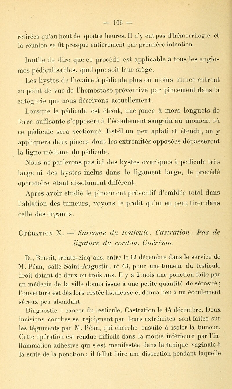 retirées qu'au bout de quatre heures. Il n'y eut pas d'hémorrhagie et la réunion se fit presque entièrement par première intention. Inutile de dire que ce procédé est applicable à tous les angio- mes pédiculisables, quel que soit leur siège. Les kystes de l'ovaire à pédicule plus ou moins mince entrent au point de vue de l'hémostase préventive par pincement dans la catégorie que nous décrivons actuellement. Lorsque le pédicule est étroit, une pince à mors longuets de force suffisante s'opposera à l'écoulement sanguin au moment où ce pédicule sera sectionné. Est-il un peu aplati et étendu, on y appliquera deux pinces dont les extrémités opposées dépasseront la ligne médiane du pédicule. Nous ne parlerons pas ici des kystes ovariques à pédicule très large ni des kystes inclus dans le ligament large, le procédé opératoire étant absolument différent. Après avoir étudié le pincement préventif d'emblée total dans l'ablation des tumeurs, voyons le profit qu'on en peut tirer dans celle des organes. Opération X. — Sarcome du testicule. Castration. Pas de ligature du cordon. Guérison. D., Benoit, trente-cinq ans, entre le 12 décembre dans le service de M. Péan, salle Saint-Augustin, n° 43, pour une tumeur du testicule droit datant de deux ou trois ans. Il y a 2 mois une ponction faite par un médecin de la ville donna issue à une petite quantité de sérosité ; l'ouverture est dès lors restée fistuleuse et donna lieu à un écoulement séreux peu abondant. Diagnostic : cancer du testicule. Castration le 14 décembre. Deux incisions courbes se rejoignant par leurs extrémités sont faites sur les téguments par M. Péan, qui cherche ensuite à isoler la tumeur. Cette opération est rendue difficile dans la moitié inférieure par l'in- flammation adhésive qui s'est manifestée dans la tunique vaginale à la suite de la ponction ; il fallut faire une dissection pendant laquelle