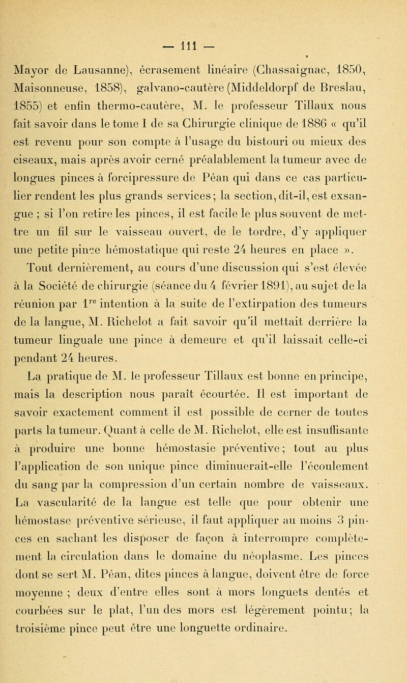 Mayor de Lausanne), écrasement linéaire (Chassaignac, 1850, Maisonneuse, 1858), galvano-cautère (Middeldorpf de Breslau, 1855) et enfin thermo-cautère, M. le professeur Tillaùx nous fait savoir dans le tome I de sa Chirurgie clinique de 1886 « qu'il est revenu pour son compte à l'usage du bistouri ou mieux des ciseaux, mais après avoir cerné préalablement la tumeur avec de longues pinces à forcipressure de Péan qui dans ce cas particu- lier rendent les plus grands services; la section,dit-il,est exsan- gue ; si l'on retire les pinces, il est facile le plus souvent de met- tre un fil sur le vaisseau ouvert, de le tordre, d'y appliquer une petite pince hémostatique qui reste 24 heures en place ». Tout dernièrement, au cours d'une discussion qui s'est élevée à la Société de chirurgie (séance du 4 février 1891), au sujet de la réunion par lre intention à la suite de l'extirpation des tumeurs de la langue, M. Richelot a fait savoir qu'il mettait derrière la tumeur linguale une pince à demeure et qu'il laissait celle-ci pendant 24 heures. La pratique de M. le professeur Tillaux est bonne en principe, mais la description nous paraît écourtée. Il est important de savoir exactement comment il est possible de cerner de toutes parts la tumeur. Quant à celle de M. Richelot, elle est insuffisante à produire une bonne hémostasie préventive ; tout au plus l'application de son unique pince diminuerait-elle l'écoulement du sang par la compression d'un certain nombre de vaisseaux. La vascularité de la langue est telle que pour obtenir une hémostase préventive sérieuse, il faut appliquer au moins 3 pin- ces en sachant les disposer de façon à interrompre complète- ment la circulation dans le domaine du néoplasme. Les pinces dont se sert M. Péan, dites pinces à langue, doivent être de force moyenne ; deux d'entre elles sont à mors longuets dentés et courbées sur le plat, l'un des mors est légèrement pointu; la troisième pince peut être une longuette ordinaire.