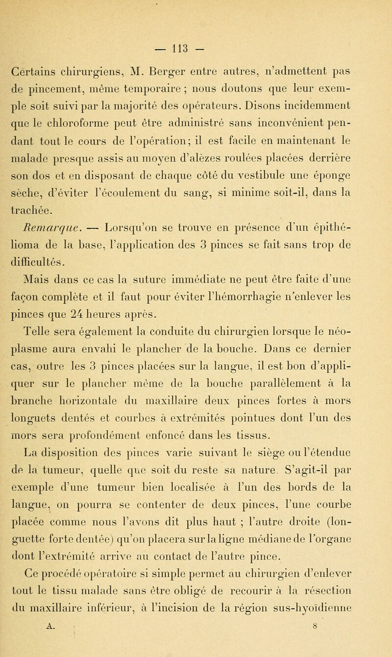 Certains chirurgiens, M. Berger entre autres, n'admettent pas de pincement, même temporaire ; nous doutons que leur exem- ple soit suivi par la majorité des opérateurs. Disons incidemment que le chloroforme peut être administré sans inconvénient pen- dant tout le cours de l'opération ; il est facile en maintenant le malade presque assis au moyen d'alèzes roulées placées derrière son dos et en disposant de chaque côté du vestibule une éponge sèche, d'éviter l'écoulement du sang, si minime soit-il, dans la trachée. Remarque. — Lorsqu'on se trouve en présence d'un épithé- lioma de la base, l'application des 3 pinces se fait sans trop de difficultés. Mais dans ce cas la suture immédiate ne peut être faite d'une façon complète et il faut pour éviter l'hémorrhagie n'enlever les pinces que 24 heures après. Telle sera également la conduite du chirurgien lorsque le néo- plasme aura envahi le plancher de la bouche. Dans ce dernier cas, outre les 3 pinces placées sur la langue, il est bon d'appli- quer sur le plancher même de la bouche parallèlement à la branche horizontale du maxillaire deux pinces fortes à mors longuets dentés et courbes à extrémités pointues dont l'un des mors sera profondément enfoncé dans les tissus. La disposition des pinces varie suivant le siège ou l'étendue de la tumeur, quelle que soit du reste sa nature. S'agit-il par exemple d'une tumeur bien localisée à l'un des bords de la langue, on pourra se contenter de deux pinces, l'une courbe placée comme nous l'avons dit plus haut ; l'autre droite (lon- guette forte dentée) qu'on placera sur la ligne médiane de l'organe dont l'extrémité arrive au contact de l'autre pince. Ce procédé opératoire si simple permet au chirurgien d'enlever tout le tissu malade sans être obligé de recourir à la résection du maxillaire inférieur, à l'incision de la région sus-hyoïdienne A. 8