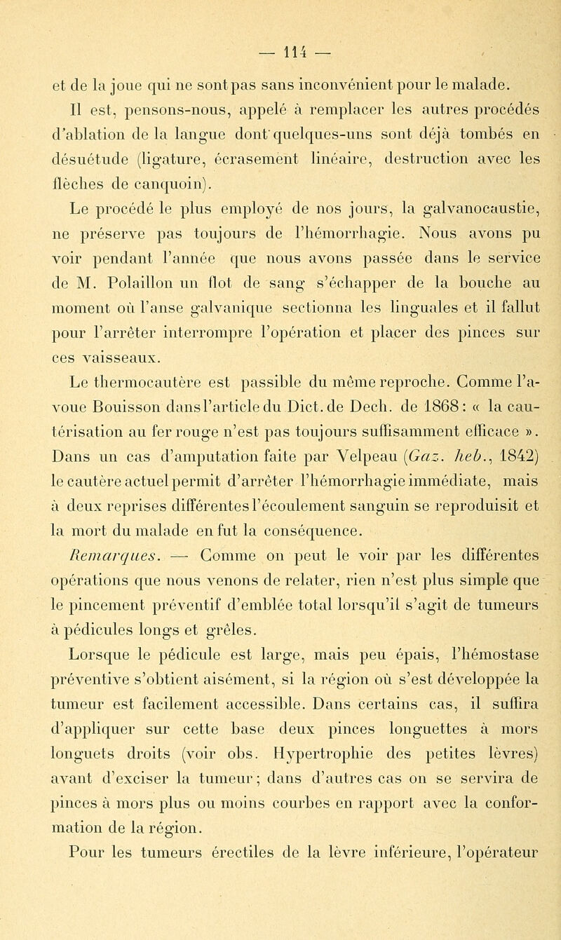et de la joue qui ne sont pas sans inconvénient pour le malade. Il est, pensons-nous, appelé à remplacer les autres procédés d'ablation delà langue dont'quelques-uns sont déjà tombés en désuétude (ligature, écrasement linéaire, destruction avec les flèches de canquoin). Le procédé le plus employé de nos jours, la galvanocaustie, ne préserve pas toujours de l'hémorrhagie. Nous avons pu voir pendant l'année que nous avons passée dans le service de M. Polaillon un flot de sang s'échapper de la bouche au moment où l'anse galvanique sectionna les linguales et il fallut pour l'arrêter interrompre l'opération et placer des pinces sur ces vaisseaux. Le thermocautère est passible du même reproche. Comme l'a- voue Bouisson dans l'article du Dict.de Dech. de 1868: « la cau- térisation au fer rouge n'est pas toujours suffisamment efficace ». Dans un cas d'amputation faite par Velpeau [Gaz. lieb.^ 1842) le cautère actuel permit d'arrêter l'hémorrhagie immédiate, mais à deux reprises différentes l'écoulement sanguin se reproduisit et la mort du malade en fut la conséquence. Remarques. — Gomme on peut le voir par les différentes opérations que nous venons de relater, rien n'est plus simple que le pincement préventif d'emblée total lorsqu'il s'agit de tumeurs à pédicules longs et grêles. Lorsque le pédicule est large, mais peu épais, l'hémostase préventive s'obtient aisément, si la région où s'est développée la tumeur est facilement accessible. Dans certains cas, il suffira d'appliquer sur cette base deux pinces longuettes à mors longuets droits (voir obs. Hypertrophie des petites lèvres) avant d'exciser la tumeur; dans d'autres cas on se servira de pinces à mors plus ou moins courbes en rapport avec la confor- mation de la région. Pour les tumeurs érectiles de la lèvre inférieure, l'opérateur