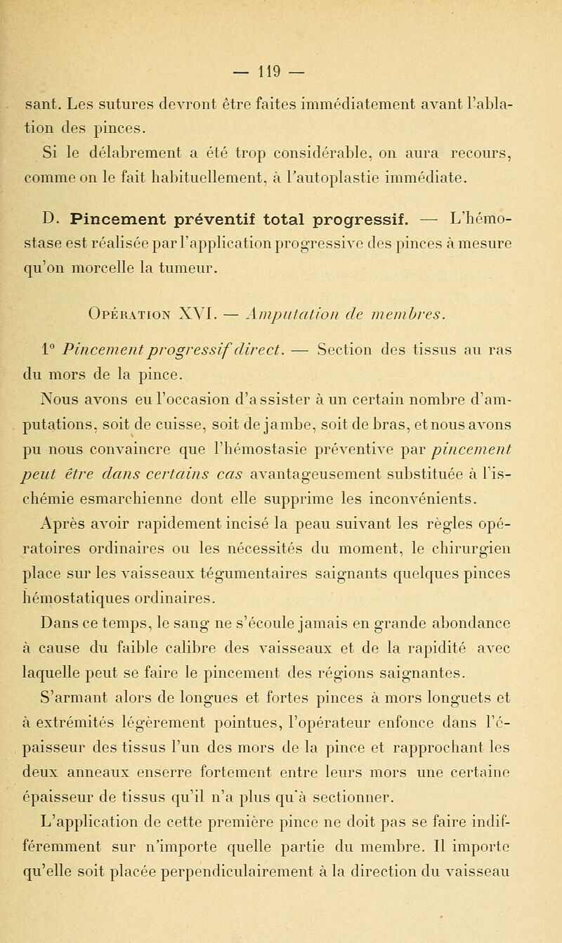 sant. Les sutures devront être faites immédiatement avant l'abla- tion des pinces. Si le délabrement a été trop considérable, on aura recours, comme on le fait habituellement, à l'autoplastie immédiate. D. Pincement préventif total progressif. — L'hémo- stase est réalisée par l'application progressive des pinces à mesure qu'on morcelle la tumeur. Opération XVI. — Amputation de membres. 1° Pincement progressif direct. — Section des tissus au ras du mors de la pince. Nous avons eu l'occasion d'assister à un certain nombre d'am- putations, soit de cuisse, soit de jambe, soit de bras, et nous avons pu nous convaincre que l'hémostasie préventive par pincement peut être dans certains cas avantageusement substituée à l'is- chémie esmarchienne dont elle supprime les inconvénients. Après avoir rapidement incisé la peau suivant les règles opé- ratoires ordinaires ou les nécessités du moment, le chirurgien place sur les vaisseaux tégumentaires saignants quelques pinces hémostatiques ordinaires. Dans ce temps, le sang ne s'écoule jamais en grande abondance à cause du faible calibre des vaisseaux et de la rapidité avec laquelle peut se faire le pincement des régions saignantes. S'armant alors de longues et fortes pinces à mors longuets et à extrémités légèrement pointues, l'opérateur enfonce dans l'é- paisseur des tissus l'un des mors de la pince et rapprochant les deux anneaux enserre fortement entre leurs mors une certaine épaisseur de tissus qu'il n'a plus qu'à sectionner. L'application de cette première pince ne doit pas se faire indif- féremment sur n'importe quelle partie du membre. Il importe qu'elle soit placée perpendiculairement à la direction du vaisseau