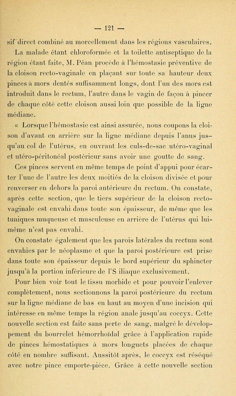 sif direct combiné au morcellement dans les régions vasculaires. La malade étant chloroformée et la toilette antiseptique de la région étant faite, M. Péan procède à l'hémostasie préventive de la cloison recto-vaginale en plaçant sur toute sa hauteur deux pinces à mors dentés suffisamment longs, dont l'un des mors est introduit dans le rectum, l'autre dans le vagin de façon à pincer de chaque côté cette cloison aussi loin que possible de la ligne médiane. « Lorsque l'hémostasie est ainsi assurée, nous coupons la cloi- son d'avant en arrière sur la ligne médiane depuis l'anus jus- qu'au col de l'utérus, en ouvrant les culs-de-sac utéro-vaginal et utéro-péritonéal postérieur sans avoir une goutte de sang. Ces pinces servent en même temps de point d'appui pour écar- ter l'une de l'autre les deux moitiés de la cloison divisée et pour renverser en dehors la paroi antérieure du rectum. On constate, après cette section, que le tiers supérieur de la cloison recto- vaginale est envahi dans toute son épaisseur, de même que les tuniques muqueuse et musculeuse en arrière de l'utérus qui lui- même n'est pas envahi. On constate également que les parois latérales du rectum sont envahies par le néoplasme et que la paroi postérieure est prise dans toute son épaisseur depuis le bord supérieur du sphincter jusqu'à la portion inférieure de l'S iliaque exclusivement. Pour bien voir tout le tissu morbide et pour pouvoir l'enlever complètement, nous sectionnons la paroi postérieure du rectum sur la ligne médiane de bas en haut au moyen d'une incision qui intéresse en même temps la région anale jusqu'au coccyx. Cette nouvelle section est faite sans perte de sang, malgré le dévelop- pement du bourrelet hémorrhoïclal grâce à l'application rapide de pinces hémostatiques à mors longuets placées de chaque côté en nombre suffisant. Aussitôt après, le cocc}^x est réséqué avec notre pince^ emporte-pièce. Grâce à cette nouvelle section