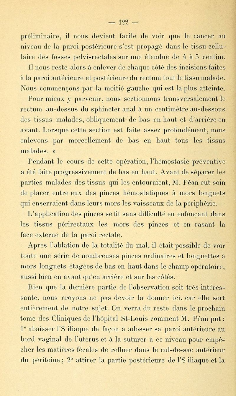 préliminaire, il nous devient facile de voir que le cancer au niveau de la paroi postérieure s'est propagé dans le tissu cellu- laire des fosses pelvi-rectales sur une étendue de 4 à 5 centim. Il nous reste alors à enlever de chaque côté des incisions faites à la paroi antérieure et postérieure du rectum tout le tissu malade. Nous commençons par la moitié gauche qui est la plus atteinte. Pour mieux y parvenir, nous sectionnons transversalement le rectum au-dessus du sphincter anal à un centimètre au-dessous des tissus malades, obliquement de bas en haut et d'arrière en avant. Lorsque cette section est faite assez profondément, nous enlevons par morcellement de bas en haut tous les tissus malades. » Pendant le cours de cette opération, l'hémostasie préventive a été faite progressivement de bas en haut. Avant de séparer les parties malades des tissus qui les entouraient, M. Péan eut soin de placer entre eux des pinces hémostatiques à mors longuets qui enserraient dans leurs mors les vaisseaux de la périphérie. L'application des pinces se fît sans difficulté en enfonçant dans les tissus périrectaux les mors des pinces et en rasant la face externe de la paroi rectale. Après l'ablation de la totalité du mal, il était possible de voir toute une sérié de nombreuses pinces ordinaires et longuettes à mors longuets étagées de bas en haut dans le champ opératoire, aussi bien en avant qu'en arrière et sur les côtés. Bien que la dernière partie de l'observation soit très intéres- sante, nous croyons ne pas devoir la donner ici, car elle sort entièrement de notre sujet. On verra du reste dans le prochain tome des Cliniques de l'hôpital St-Louis comment M. Péan put : 1° abaisser l'S iliaque de façon à adosser sa paroi antérieure au bord vaginal de l'utérus et à la suturer à ce niveau pour empê- cher les matières fécales de refluer dans le cul-de-sac antérieur du péritoine ; 2° attirer la partie postérieure de l'S iliaque et la