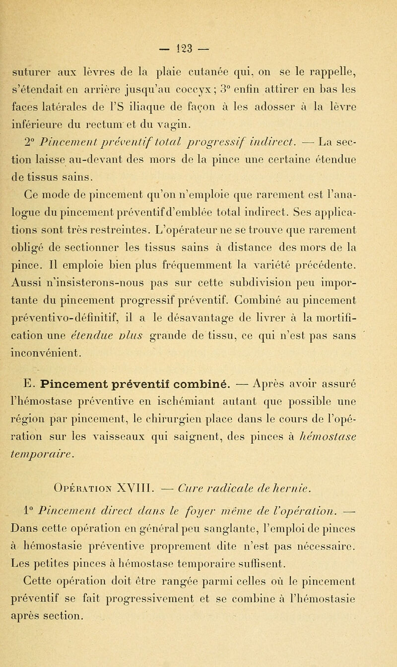 suturer aux lèvres de la plaie cutanée qui, on se le rappelle, s'étendait en arrière jusqu'au coccyx ; 3° enfin attirer en bas les faces latérales de l'S iliaque de façon à les adosser à la lèvre inférieure du rectum et du vagin. 2° Pincement préventif total progressif indirect. — La sec- tion laisse au-devant des mors de la pince une certaine étendue de tissus sains. Ce mode de pincement qu'on n'emploie que rarement est l'ana- logue du pincement préventif d'emblée total indirect. Ses applica- tions sont très restreintes. L'opérateur ne se trouve que rarement obligé de sectionner les tissus sains à distance des mors de la pince. Il emploie bien plus fréquemment la variété précédente. Aussi n'insisterons-nous pas sur cette subdivision peu impor- tante du pincement progressif préventif. Combiné au pincement préventivo-définitif, il a le désavantage de livrer à la mortifi- cation une étendue vins grande de tissu, ce qui n'est pas sans inconvénient. E. Pincement préventif combiné. —Après avoir assuré l'hémostase préventive en ischémiant autant que possible une région par pincement, le chirurgien place dans le cours de l'opé- ration sur les vaisseaux qui saignent, des pinces à hémostase temporaire. Opération XVIII. — Cure radicale de hernie. 1° Pincement direct dans le foyer même de l'opération. —■ Dans cette opération en général peu sanglante, l'emploi de pinces à hémostasie préventive proprement dite n'est pas nécessaire. Les petites pinces à hémostase temporaire suffisent. Cette opération doit être rangée parmi celles où le pincement préventif se fait progressivement et se combine à l'hémostasie après section.