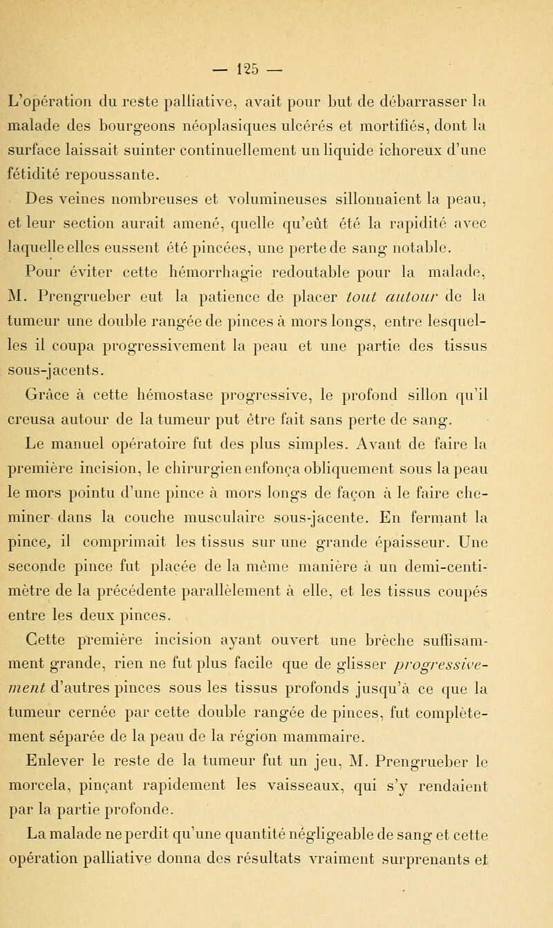 L'opération du reste palliative, avait pour but de débarrasser la malade des bourgeons néoplasiques ulcérés et mortifiés, dont la surface laissait suinter continuellement un liquide ichoreux d'une fétidité repoussante. Des veines nombreuses et volumineuses sillonnaient la peau, et leur section aurait amené, quelle qu'eût été la rapidité avec laquelle elles eussent été pincées, une perte de sang notable. Pour éviter cette hémorrhagïe redoutable pour la malade, M. Prengrueber eut la patience de placer tout autour de la tumeur une double rangée de pinces à mors longs, entre lesquel- les il coupa progressivement la peau et une partie des tissus sous-jacents. Grâce à cette hémostase progressive, le profond sillon qu'il creusa autour de la tumeur put être fait sans perte de sang. Le manuel opératoire fut des plus simples. Avant de faire la première incision, le chirurgien enfonça obliquement sous la peau le mors pointu d'une pince à mors longs de façon à le faire che- miner dans la couche musculaire sous-jacente. En fermant la pince, il comprimait les tissus sur une grande épaisseur. Une seconde pince fut placée de la môme manière à un demi-centi- mètre de la précédente parallèlement à elle, et les tissus coupés entre les deux pinces. Cette première incision ayant ouvert une brèche suffisam- ment grande, rien ne fut plus facile que de glisser progressive- ment d'autres pinces sous les tissus profonds jusqu'à ce que la tumeur cernée par cette double rangée de pinces, fut complète- ment séparée de la peau de la région mammaire. Enlever le reste de la tumeur fut un jeu, M. Prengrueber le morcela, pinçant rapidement les vaisseaux, qui s'y rendaient par la partie profonde. La malade ne perdit qu'une quantité négligeable de sang et cette opération palliative donna des résultats vraiment surprenants et
