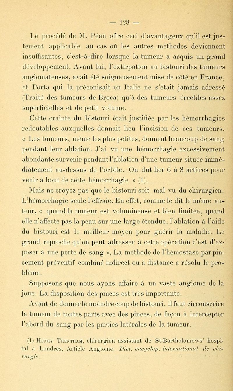 Le procédé de M. Péan offre ceci d'avantageux qu'il est jus- tement applicable au cas où les autres méthodes deviennent insuffisantes, c'est-à-dire lorsque la tumeur a acquis un grand développement. Avant lui, l'extirpation au bistouri des tumeurs angiomateuses, avait été soigneusement mise de côté en France, et Porta qui la préconisait en Italie ne s'était jamais adressé (Traité des tumeurs de Broca) qu'à des tumeurs érectiles assez superficielles et de petit volume. Cette crainte du bistouri était justifiée par les hémorrhagies redoutables auxquelles donnait lieu l'incision de ces tumeurs. « Les tumeurs, même les plus petites, donnent beaucoup de sang pendant leur ablation. J'ai vu une hémorrhagie excessivement abondante survenir pendant l'ablation d'une tumeur située immé- diatement au-dessus de l'orbite. On dut lier 6 à 8 artères pour venir à bout de cette hémorrhagie » (1). Mais ne croyez pas que le bistouri soit mal vu du chirurgien. L'hémorrhagie seule l'effraie. En effet, comme le dit le même au- teur, « quand la tumeur est volumineuse et bien limitée, quand elle n'affecte pas la peau sur une large étendue, l'ablation à l'aide du bistouri est le meilleur moyen pour guérir la maladie. Le grand reproche qu'on peut adresser à cette opération c'est d'ex- poser à une perte de sang ». La méthode de l'hémostase par pin- cement préventif combiné indirect ou à distance a résolu le pro- blème. Supposons que nous ayons affaire à un vaste angiome de la joue. La. disposition des pinces est très importante. Avant de donner le moindre coup de bistouri, il faut circonscrire la tumeur de toutes parts avec des pinces, de façon à intercepter l'abord du sang par les parties latérales de la tumeur. (1) Henry Trentham, chirurgien assistant de St-Bartholome\vs' hospi- tal a Londres. Article Angiome. Dict. encyclop. international de chi- rurgie.