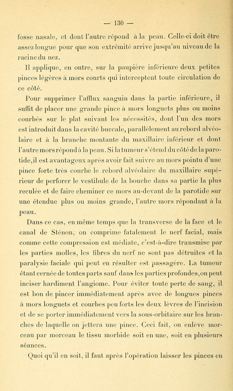 fosse nasale, et dont l'autre répond à la peau. Celle-ci doit être assez longue pour que son extrémité arrive jusqu'au niveau de la racine du nez. Il applique, en outre, sur la paupière inférieure deux petites pinces légères à mors courts qui interceptent toute circulation de ce côté. Pour supprimer l'afflux sanguin dans la partie inférieure, il suffit de placer une grande pince à mors longuets plus ou moins courbés sur le plat suivant les nécessités, dont l'un des mors est introduit dans la cavité buccale, parallèlement au rebord alvéo- laire et à la branche montante du maxillaire inférieur et dont l'autre mors répond à la peau. Si la tumeur s'étend du côté de la paro- tide,il est avantageux après avoir fait suivre au mors pointu d'une pince forte très courbe le rebord alvéolaire du maxillaire supé- rieur de perforer le vestibule de la bouche dans sa partie la plus reculée et de faire cheminer ce mors au-devant de la parotide sur une étendue plus ou moins grande, l'autre mors répondant à la peau. Dans ce cas, en même temps que la transverse de la face et le canal de Sténon, on comprime fatalement le nerf facial, mais comme cette compression est médiate, c'est-à-dire transmise par les parties molles, les fibres du nerf ne sont pas détruites et la paralysie faciale qui peut en résulter est passagère. La tumeur étant cernée de toutes parts sauf dans les parties profondes,on peut inciser hardiment l'angiome. Pour éviter toute perte de sang, il est bon de pincer immédiatement après avec de longues pinces à mors longuets et courbes peu forts les deux lèvres de l'incision et de se porter immédiatement vers la sous-orbitaire sur les bran- ches de laquelle on jettera une pince. Ceci fait, on enlève mor- ceau par morceau le tissu morbide soit en une, soit en plusieurs séances. Quoi qu'il en soit, il faut après l'opération laisser les pinces en
