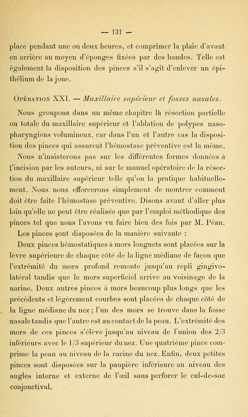 place pendant une ou deux heures, et comprimer la plaie d'avant en arrière au moyen d'épongés fixées par des bandes. Telle est également la disposition des pinces s'il s'agit d'enlever un épi- thélium de la joue. Opération XXI. — Maxillaire supérieur et fosses nasales. Nous groupons dans un même chapitre là résection partielle ou totale du maxillaire supérieur et l'ablation de polypes naso- pharyngiens volumineux, car dans l'un et l'autre cas la disposi- tion des pinces qui assurent l'hémostase préventive est la même. Nous n'insisterons pas sur les différentes formes données à l'incision par les auteurs, ni sur le manuel opératoire de la résec- tion du maxillaire supérieur telle qu'on la pratique habituelle- ment. Nous nous efforcerons simplement de montrer comment doit être faite l'hémostase préventive. Disons avant d'aller plus loin qu'elle ne peut être réalisée que par l'emploi méthodique des pinces tel que nous l'avons vu faire bien des fois par M. Péan. Les pinces sont disposées de la manière suivante : Deux pinces hémostatiques à mors longuets sont placées sur la lèvre supérieure de chaque côté de la ligne médiane de façon que l'extrémité du mors profond remonte jusqu'au repli gingivo- latéral tandis que le mors superficiel arrive au voisinage de la narine. Deux autres pinces à mors beaucoup plus longs que les précédents et légèrement courbes sont placées de chaque côté de la ligne médiane du nez ; l'un des mors se trouve dans la fosse nasale tandis que l'autre est au contact de la peau. L'extrémité des mors de ces pinces s'élève jusqu'au niveau de l'union des 2/3 inférieurs avec le 1/3 supérieur du nez. Une quatrième pince com- prime la peau au niveau de la racine du nez. Enfin, deux petites pinces sont disposées sur la paupière inférieure au niveau des angles interne et externe de l'œil sans perforer le cul-de-sac conjonctival.