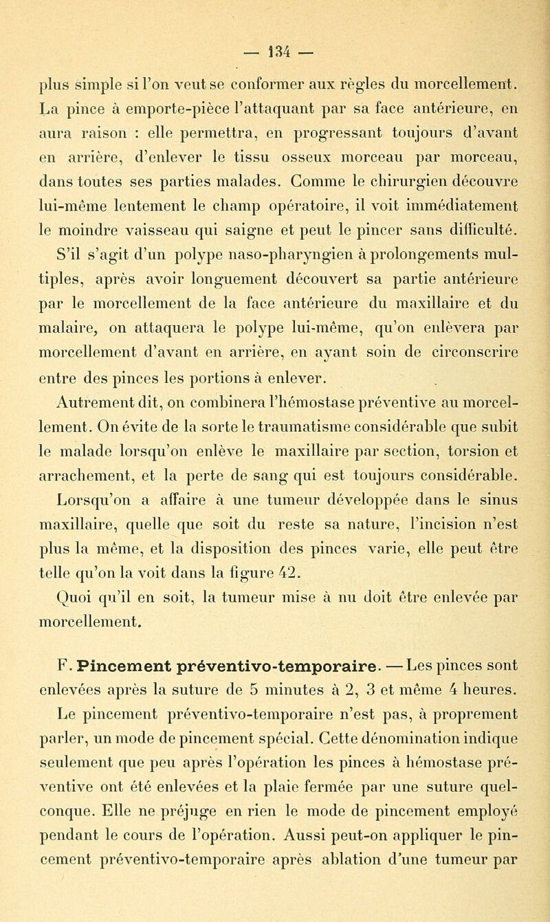 plus simple si l'on veut se conformer aux règles du morcellement. La pince à emporte-pièce l'attaquant par sa face antérieure, en aura raison : elle permettra, en progressant toujours d'avant en arrière, d'enlever le tissu osseux morceau par morceau, dans toutes ses parties malades. Comme le chirurgien découvre lui-même lentement le champ opératoire, il voit immédiatement le moindre vaisseau qui saigne et peut le pincer sans difficulté. S'il s'agit d'un polype naso-pharyngien à prolongements mul- tiples, après avoir longuement découvert sa partie antérieure par le morcellement de la face antérieure du maxillaire et du malaire, on attaquera le polype lui-même, qu'on enlèvera par morcellement d'avant en arrière, en ayant soin de circonscrire entre des pinces les portions à enlever. Autrement dit, on combinera l'hémostase préventive au morcel- lement. On évite de la sorte le traumatisme considérable que subit le malade lorsqu'on enlève le maxillaire par section, torsion et arrachement, et la perte de sang qui est toujours considérable. Lorsqu'on a affaire à une tumeur développée dans le sinus maxillaire, quelle que soit du reste sa nature, l'incision n'est plus la même, et la disposition des pinces varie, elle peut être telle qu'on la voit dans la figure 42. Quoi qu'il en soit, la tumeur mise à nu doit être enlevée par morcellement. F. Pincement préventivo-temporaire. —Les pinces sont enlevées après la suture de 5 minutes à 2, 3 et même 4 heures. Le pincement préventivo-temporaire n'est pas, à proprement parler, un mode de pincement spécial. Cette dénomination indique seulement que peu après l'opération les pinces à hémostase pré- ventive ont été enlevées et la plaie fermée par une suture quel- conque. Elle ne préjuge en rien le mode de pincement employé pendant le cours de l'opération. Aussi peut-on appliquer le pin- cement préventivo-temporaire après ablation d'une tumeur par