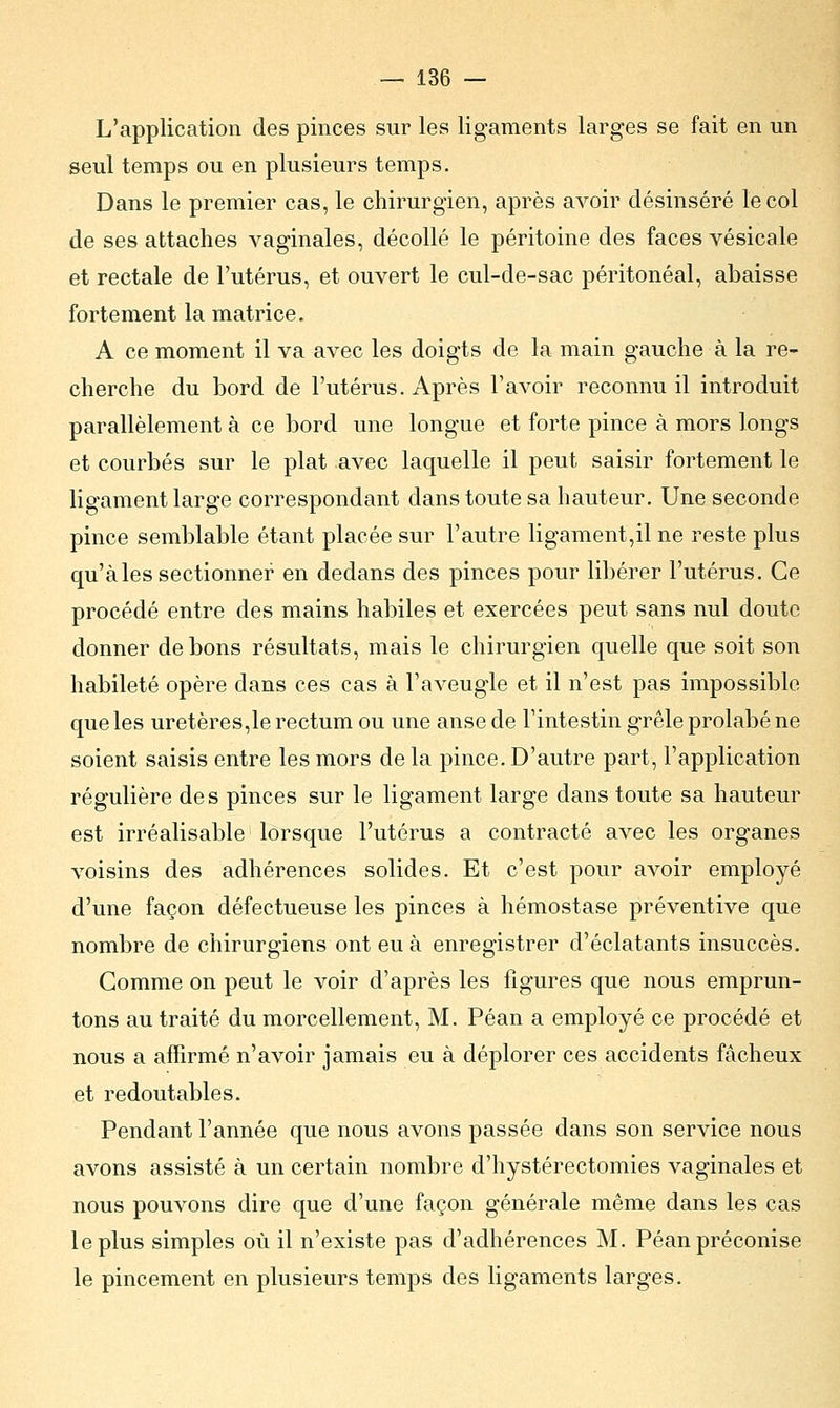 L'application des pinces sur les ligaments larges se fait en un seul temps ou en plusieurs temps. Dans le premier cas, le chirurgien, après avoir désinséré le col de ses attaches vaginales, décollé le péritoine des faces vésicale et rectale de l'utérus, et ouvert le cul-de-sac péritonéal, abaisse fortement la matrice. A ce moment il va avec les doigts de la main gauche à la re- cherche du bord de l'utérus. Après l'avoir reconnu il introduit parallèlement à ce bord une longue et forte pince à mors longs et courbés sur le plat avec laquelle il peut saisir fortement le ligament large correspondant dans toute sa hauteur. Une seconde pince semblable étant placée sur l'autre ligament,il ne reste plus qu'aies sectionner en dedans des pinces pour libérer l'utérus. Ce procédé entre des mains habiles et exercées peut sans nul doute donner de bons résultats, mais le chirurgien quelle que soit son habileté opère dans ces cas à l'aveugle et il n'est pas impossible que les uretères,le rectum ou une anse de l'intestin grêle prolabé ne soient saisis entre les mors de la pince. D'autre part, l'application régulière de s pinces sur le ligament large dans toute sa hauteur est irréalisable lorsque l'utérus a contracté avec les organes voisins des adhérences solides. Et c'est pour avoir employé d'une façon défectueuse les pinces à hémostase préventive que nombre de chirurgiens ont eu à enregistrer d'éclatants insuccès. Comme on peut le voir d'après les figures que nous emprun- tons au traité du morcellement, M. Péan a employé ce procédé et nous a affirmé n'avoir jamais eu à déplorer ces accidents fâcheux et redoutables. Pendant l'année que nous avons passée dans son service nous avons assisté à un certain nombre d'hystérectomies vaginales et nous pouvons dire que d'une façon générale même dans les cas le plus simples où il n'existe pas d'adhérences M. Péan préconise le pincement en plusieurs temps des ligaments larges.