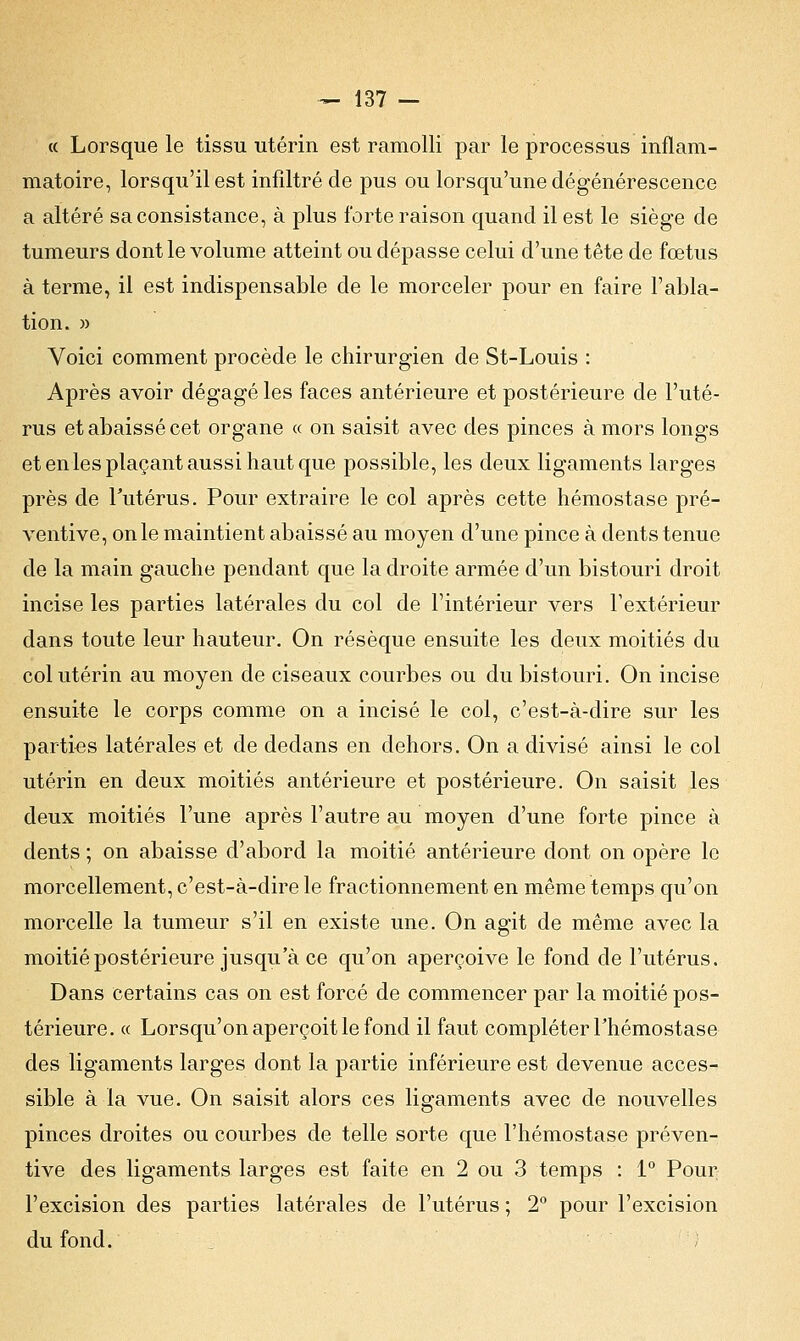 « Lorsque le tissu utérin est ramolli par le processus inflam- matoire, lorsqu'il est infiltré de pus ou lorsqu'une dégénérescence a altéré sa consistance, à plus forte raison quand il est le siège de tumeurs dont le volume atteint ou dépasse celui d'une tête de fœtus à terme, il est indispensable de le morceler pour en faire l'abla- tion. » Voici comment procède le chirurgien de St-Louis : Après avoir dégagé les faces antérieure et postérieure de l'uté- rus et abaissé cet organe « on saisit avec des pinces à mors longs et en les plaçant aussi haut que possible, les deux ligaments larges près de l'utérus. Pour extraire le col après cette hémostase pré- ventive, on le maintient abaissé au moyen d'une pince à dents tenue de la main gauche pendant que la droite armée d'un bistouri droit incise les parties latérales du col de l'intérieur vers l'extérieur dans toute leur hauteur. On résèque ensuite les deux moitiés du col utérin au moyen de ciseaux courbes ou du bistouri. On incise ensuite le corps comme on a incisé le col, c'est-à-dire sur les parties latérales et de dedans en dehors. On a divisé ainsi le col utérin en deux moitiés antérieure et postérieure. On saisit les deux moitiés l'une après l'autre au moyen d'une forte pince à dents ; on abaisse d'abord la moitié antérieure dont on opère le morcellement, c'est-à-dire le fractionnement en même temps qu'on morcelle la tumeur s'il en existe une. On agit de même avec la moitié postérieure jusqu'à ce qu'on aperçoive le fond de l'utérus. Dans certains cas on est forcé de commencer par la moitié pos- térieure. « Lorsqu'on aperçoit le fond il faut compléter l'hémostase des ligaments larges dont la partie inférieure est devenue acces- sible à la vue. On saisit alors ces ligaments avec de nouvelles pinces droites ou courbes de telle sorte que l'hémostase préven- tive des ligaments larges est faite en 2 ou 3 temps : 1° Pour l'excision des parties latérales de l'utérus ; 2° pour l'excision du fond.