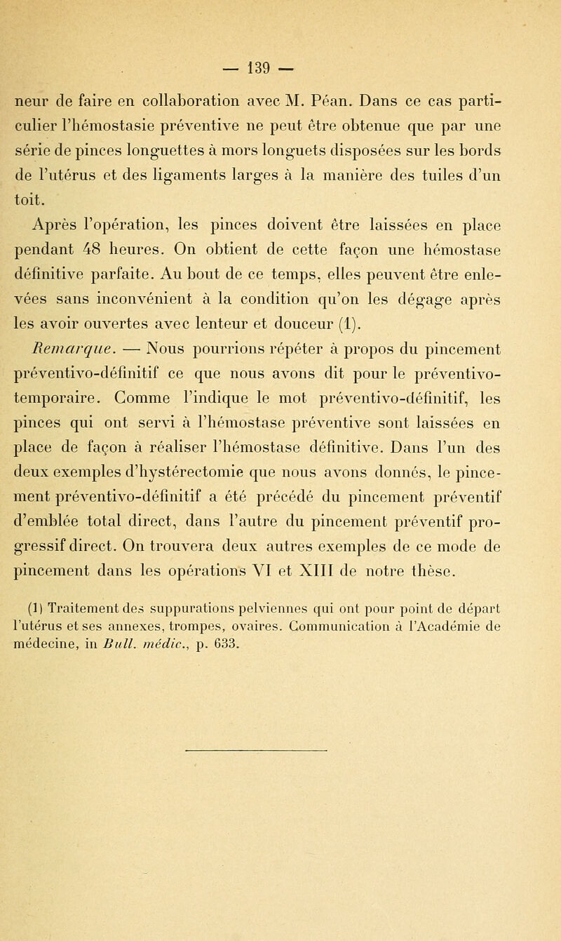 neur de faire en collaboration avec M. Péan. Dans ce cas parti- culier l'hémostasie préventive ne peut être obtenue que par une série de pinces longuettes à mors longuets disposées sur les bords de l'utérus et des ligaments larges à la manière des tuiles d'un toit. Après l'opération, les pinces doivent être laissées en place pendant 48 heures. On obtient de cette façon une hémostase définitive parfaite. Au bout de ce temps, elles peuvent être enle- vées sans inconvénient à la condition qu'on les dégage après les avoir ouvertes avec lenteur et douceur (1). Remarque. — Nous pourrions répéter à propos du pincement préventivo-définitif ce que nous avons dit pour le préventivo- temporaire. Comme l'indique le mot préventivo-définitif, les pinces qui ont servi à l'hémostase préventive sont laissées en place de façon à réaliser l'hémostase définitive. Dans l'un des deux exemples d'hystérectomie que nous avons donnés, le pince- ment préventivo-définitif a été précédé du pincement préventif d'emblée total direct, dans l'autre du pincement préventif pro- gressif direct. On trouvera deux autres exemples de ce mode de pincement dans les opérations VI et XIII de notre thèse. (1) Traitement des suppurations pelviennes qui ont pour point de départ l'utérus et ses annexes, trompes, ovaires. Communication à l'Académie de médecine, in Bull, médic, p. 633.