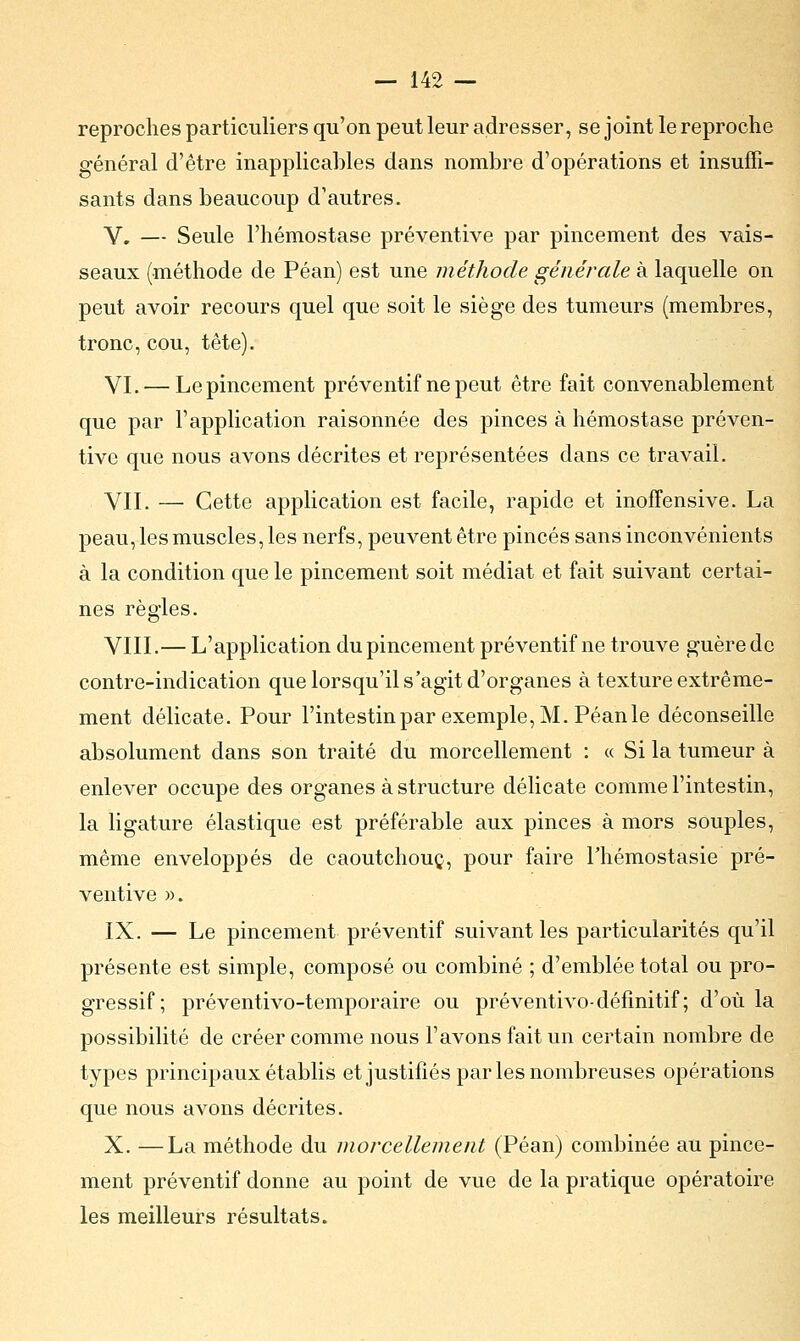 reproches particuliers qu'on peut leur adresser, se joint le reproche général d'être inapplicables dans nombre d'opérations et insuffi- sants dans beaucoup d'autres. V. — Seule l'hémostase préventive par pincement des vais- seaux (méthode de Péan) est une méthode générale à laquelle on peut avoir recours quel que soit le siège des tumeurs (membres, tronc, cou, tête). VI. — Le pincement préventif ne peut être fait convenablement que par l'application raisonnée des pinces à hémostase préven- tive que nous avons décrites et représentées dans ce travail. VII. — Cette application est facile, rapide et inoffensive. La peau, les muscles, les nerfs, peuvent être pinces sans inconvénients à la condition que le pincement soit médiat et fait suivant certai- nes règles. VIII.— L'application du pincement préventif ne trouve guère de contre-indication que lorsqu'il s'agit d'organes à texture extrême- ment délicate. Pour l'intestin par exemple, M. Péan le déconseille absolument dans son traité du morcellement : « Si la tumeur à enlever occupe des organes à structure délicate comme l'intestin, la ligature élastique est préférable aux pinces à mors souples, même enveloppés de caoutchouc, pour faire Thémostasie pré- ventive )>. IX. — Le pincement préventif suivant les particularités qu'il présente est simple, composé ou combiné ; d'emblée total ou pro- gressif; préventivo-temporaire ou préventivo-définitif ; d'où la possibilité de créer comme nous l'avons fait un certain nombre de types principaux établis et justifiés parles nombreuses opérations que nous avons décrites. X. —La méthode du morcellement (Péan) combinée au pince- ment préventif donne au point de vue de la pratique opératoire les meilleurs résultats.