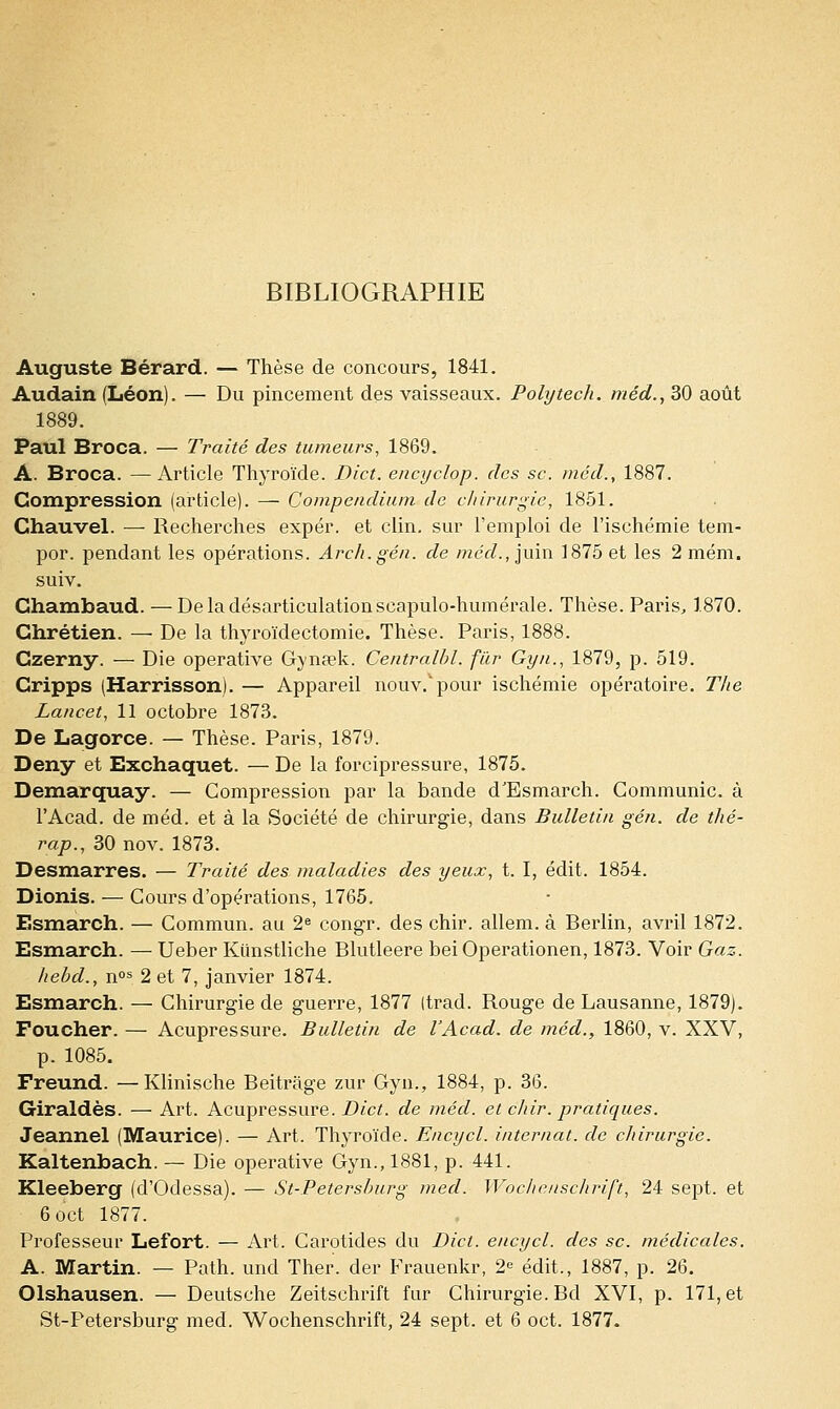 BIBLIOGRAPHIE Auguste Bérard. — Thèse de concours, 1841. Audain (Léon). — Du pincement des vaisseaux. Polytech. méd., 30 août 1889. Paul Broca. — Traité des tumeurs, 1869. A. Broca. —Article Thyroïde. Dict. encyclop. des se. méd., 1887. Compression (article). — Compendium de chirurgie, 1851. Chauvel. — Recherches expér. et clin, sur l'emploi de l'ischémie tem- por. pendant les opérations. Arch.gén. de méd., juin 1875 et les 2 mém. suiv. Chambaud. —De la désarticulation scapulo-humérale. Thèse. Paris, 1870. Chrétien. — De la thyroïdectomie. Thèse. Paris, 1888. Czerny. — Die operative Gyna?k. Centralbl. fur Gyn., 1879, p. 519. Cripps (Harrisson). — Appareil nouv.vpour ischémie opératoire. The Lancet, 11 octobre 1873. De Lagorce. — Thèse. Paris, 1879. Deny et Exchaquet. — De la forcipressure, 1875. Demarquay. — Compression par la bande d'Esmarch. Communie, à l'Acad. de méd. et à la Société de chirurgie, dans Bulletin gén. de thé- rap., 30 nov. 1873. Desmarres. — Traité des maladies des yeux, t. I, édit. 1854. Dionis. — Cours d'opérations, 1765. Bsmarch. — Commun, au 2e congr. des chir. allem. à Berlin, avril 1872. Esmarch. — Ueber Kiinstliche Blutleere beiOperationen, 1873. Voir Gaz. liebd., nos 2 et 7, janvier 1874. Esmarch. — Chirurgie de guerre, 1877 (trad. Rouge de Lausanne, 1879). Foucher. — Acupressure. Bulletin de l'Acad. de méd., 1860, v. XXV, p. 1085. Freund. — Klinische Beitrâge zur Gyn., 1884, p. 36. Giraldès. — Art. Acupressure. Dict. de méd. et chir. pratiques. Jeannel (Maurice). — Art. Thyroïde. Encycl. internat, de chirurgie. Kaltenbach. — Die operative Gyn., 1881, p. 441. Kleeberg (d'Odessa). — St-Petershurg med. Woche/ischrift, 24 sept, et 6oct 1877. Professeur Lefort. — Art. Carotides du Dict. encycl. des se. médicales. A. Martin. — Path. und Ther. der Frauenkr, 2e édit., 1887, p. 26. Olshausen. — Deutsche Zeitschrift fur Chirurgie. Bd XVI, p. 171, et