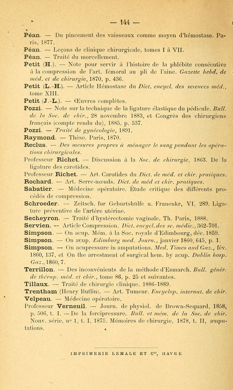 Péan. — Du pincement des vaisseaux comme moyen d'hémostase. Pa- ris, 1877. Péan. — Leçons de clinique chirurgicale, tomes I à VII. Péan. — Traité du morcellement. Petit (H.). — Note pour servir à l'histoire de la phlébite consécutive à la compression de l'art, fémoral au pli de l'aine. Gazette hebd. de méd. et de chirurgie, 1870, p. 436. Petit (L.-H.). — Article Hémostase du Dict. encycl. des sciences méd., tome XIII. Petit (J.-L.). — Œuvres complètes. Pozzi. — Note sur la technique de la ligature élastique du pédicule. Bull, de la Soc. de c/iir., 28 novembre 1883, et Congrès des chirurgiens français (compte rendu du), 1885, p. 537. Pozzi. — Traité de gynécologie, 1891. Raymond. — Thèse. Paris, 1870. Reclus. — Des mesures propres à ménager le sang pendant les opéra- tions chirurgicales. Professeur Richet. — Discussion à la Soc. de chirurgie, 1863. De la ligature des carotides. Professeur Richet. — Art. Carotides du Dict. de méd. et chir. pratiques. Rochard. — Art. Serre-nœuds. Dict. de méd et chir. pratiques. Sabatier. — Médecine opératoire. Étude critique des différents pro- cédés de compression. Schroeder. — Zeitsch. fur Geburtshulfe u. Frauenkr, VI, 289. Liga- ture préventive de l'artère utérine. Secheyron. — Traité d'hystérectomie vaginale. Th. Paris, 1888. Servien. — Article Compression. Dict. encycl. des se. médic, 362-701. Simpson. — On acup. Mém. à la Soc. royale d'Edimbourg, déc. 1859. Simpson. — On acup. Edimburg med. Journ., janvier 1860, 645, p. 1. Simpson. — On acupressure in amputations. Med. Times and Gaz., fév. 1860, 137, et On the arrestment of surgical hem. by acup. Dublin Iiosp. Gaz.,1860,7. Terrillon. — Des inconvénients de la méthode d'Esmarch. Bull, gêner, de thérap. méd. et chir., tome 86, p. 25 et suivantes. Tillaux. — Traité de chirurgie clinique. 1886-1889. Trentham (Henry Butlin). — Art. Tumeur. Encyclop. internat, de chir. Velpeau. — Médecine opératoire. Professeur Verneuil. — Journ. de physiol. de Brown-Sequard, 1858, p. 506, t. I. —De la forcipressure. Bull, et mém. de la Soc. de chir. Nouv. série, n° 1, t. I, 1875. Mémoires de chirurgie, 1878, t. II, ampu- tations. ,