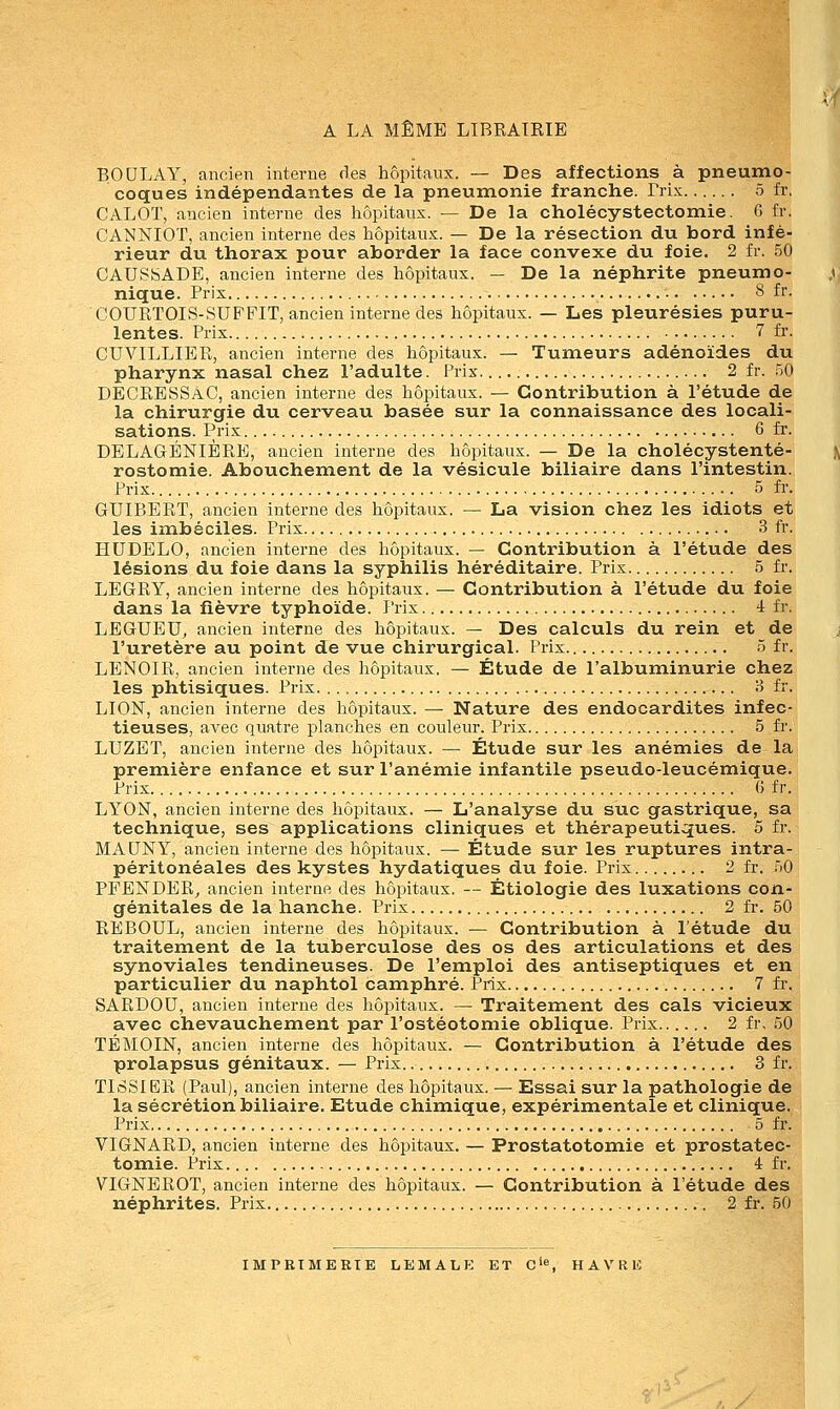 A LA MÊME LIBRAIRIE BOULAY, ancien interne des hôpitaux. — Des affections à pneumo- coques indépendantes de la pneumonie franche. Trix 5 fr, CALOT, ancien interne des hôpitaux. — De la cholécystectomie. C fr. CANNIOT, ancien interne des hôpitaux. — De la résection du bord infé- rieur du thorax pour aborder la face convexe du foie. 2 fr. 50 CAUShADE, ancien interne des hôpitaux. — De la néphrite pneumo- nique. Prix 8 fr. COURTOIS-SUFFIT, ancien interne des hôpitaux. — Les pleurésies puru- lentes. Prix 7 fr. CUVILLIER, ancien interne des hôpitaux. — Tumeurs adénoïdes du pharynx nasal chez l'adulte. Prix 2 fr. 50 DECRESSAC, ancien interne des hôpitaux. — Contribution à l'étude de la chirurgie du cerveau basée sur la connaissance des locali- sations. Prix 6 fr. DELAGÉNIÈRE, ancien interne des hôpitaux. — De la cholécystenté- rostomie. Abouchement de la vésicule biliaire dans l'intestin. Prix 5 fr. GUIBERT, ancien interne des hôpitaux. — La vision chez les idiots et les imbéciles. Prix 3 fr. HUDELO, ancien interne des hôpitaux. — Contribution à l'étude des lésions du foie dans la syphilis héréditaire. Prix 5 fr. LEGRY, ancien interne des hôpitaux. — Contribution à l'étude du foie dans la fièvre typhoïde. Prix 4 fr. LEGUEU, ancien interne des hôpitaux. — Des calculs du rein et de l'uretère au point de vue chirurgical. Prix 5 fr. LENOIR, ancien interne des hôpitaux. — Étude de l'albuminurie chez les phtisiques. Prix. 3 fr. LION, ancien interne des hôpitaux. — Nature des endocardites infec- tieuses, avec quatre planches en couleur. Prix 5 fr. LUZET, ancien interne des hôpitaux. — Étude sur les anémies de la première enfance et sur l'anémie infantile pseudo-leucémique. Prix 6 fr. LYON, ancien interne des hôpitaux. — L'analyse du suc gastrique, sa technique, ses applications cliniques et thérapeutiques. 5 fr. MAUNY, ancien interne des hôpitaux. — Étude sur les ruptures intra- péritonéales des kystes hydatiques du foie. Prix 2 fr. 50 PFENDER, ancien interne des hôpitaux. — Ètiologie des luxations con- génitales de la hanche. Prix 2 fr. 50 REBOUL, ancien interne des hôpitaux. — Contribution à l'étude du traitement de la tuberculose des os des articulations et des synoviales tendineuses. De l'emploi des antiseptiques et en particulier du naphtol camphré. Prix 7 fr. SARDOU, ancien interne des hôpitaux. — Traitement des cals vicieux avec chevauchement par l'ostéotomie oblique. Prix 2 fr, 50 TÉMOIN, ancien interne des hôpitaux. — Contribution à l'étude des prolapsus génitaux. — Prix. 3 fr. TISSIER (Paul), ancien interne des hôpitaux. — Essai sur la pathologie de la sécrétion biliaire. Etude chimique, expérimentale et clinique. Prix 5 fr. VIGNARD, ancien interne des hôpitaux. — Prostatotomie et prostatec- tomie. Prix 4 fr. VTGNEROT, ancien interne des hôpitaux. — Contribution à l'étude des néphrites. Prix 2 fr. 50