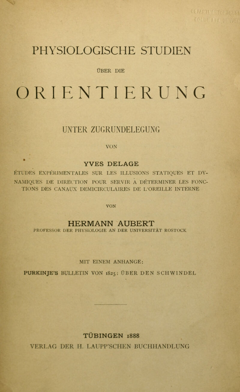 PHYSIOLOGISCHE STUDIEN ÜBER DIE ORIENTIERUNG UNTER ZUGRUNDELEGUNG VON YVES DELAGE itl'ÜDES EXrERlMENTALES SUR LES ILLUSIONS STATIQUES ET DY- NAMIQUES DE DIREKTION POUR SERVIR Ä DETERMINER LES FONC- TIONS DES CANAUX DEMICIRCULAIRES DE L'OREILLE INTERNE VON HERMANN AUBERT PROFESSOR DER PHYSIOLOGIE AN DER UNIVERSITÄT ROSTOCK MIT EINEM ANHANGE: PURKINJE'S BULLETIN VON 1825: ÜBER DEN SCHWINDEL TUBINGEN 1888 VKRLAf; DF.R H. LAII'I'SCIIKN iiUCHI L^N1)HTNC;