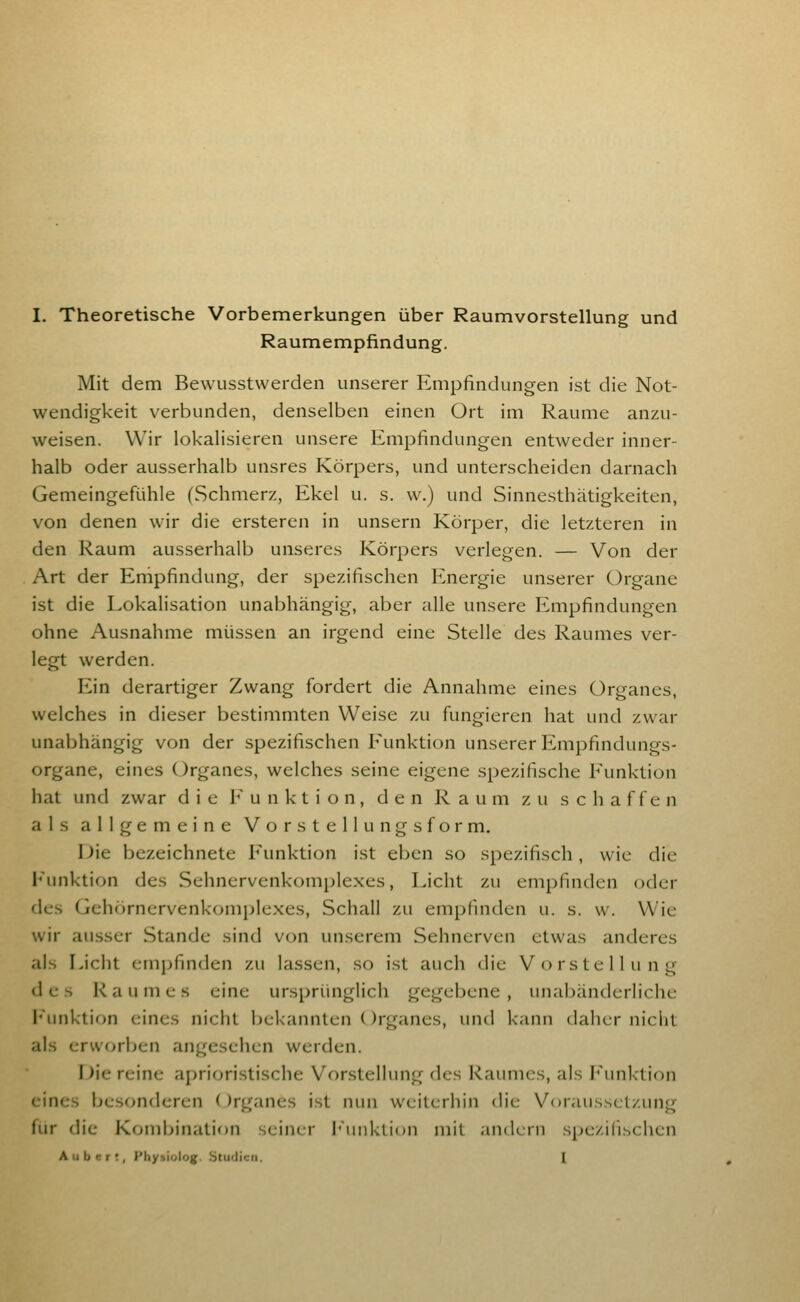 Raumempfindung. Mit dem Bewusstwerden unserer Empfindungen ist die Not- wendigkeit verbunden, denselben einen Ort im Räume anzu- weisen. Wir lokalisieren unsere Empfindungen entweder inner- halb oder ausserhalb unsres Körpers, und unterscheiden darnach Gemeingefühle (Schmerz, Ekel u. s. w.) und Sinnesthätigkeiten, von denen wir die ersteren in unsern Körper, die letzteren in den Raum ausserhalb unseres Körpers verlegen. — Von der Art der Empfindung, der spezifischen Energie unserer Organe ist die Lokalisation unabhängig, aber alle unsere Empfindungen ohne Ausnahme müssen an irgend eine Stelle des Raumes ver- legt werden. Ein derartiger Zwang fordert die Annahme eines Organes, welches in dieser bestimmten Weise zu fungieren hat und zwar unabhängig von der spezifischen Funktion unserer Empfindungs- organe, eines Organes, welches seine eigene spezifische Funktion hat und zwar die Funktion, den Raum zu schaffen als allgemeine Vorstellungsform. 1 )ie bezeichnete Funktion ist eben so spezifisch, wie die l'unktion des Sehnervenkomplexes, Licht zu empfinden oder des Gehörnervenkomplexes, Schall zu empfniden u. s. w. Wie wir ausser Stande sind von unserem Sehnerven etwas anderes als Licht empfinden zu lassen, so ist auch die Vorstellung des Raumes eine ursprünglich gegebene, unabänderliche l'unktion eines nicht bekannten ()rganes, und kann daher niclit als erworben angesehen werden. nie reine aprioristische Vorstellung des Raumes, als I<\mktion eines besonderen ()rganes ist nun weiterhin die Voraussetzung für die Kombination seiner l'unktion mit andern sjjezilischen Auber!, I'hysiolog. SturJiun. I