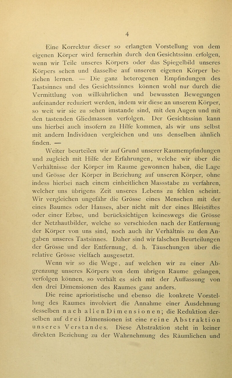 Eine Korrektur dieser so erlangten Vorstellung von dem eigenen Körper wird fernerhin durch den Gesichtssinn erfolgen, wenn wir Teile unseres Körpers oder das Spiegelbild unseres Körpers sehen und dasselbe auf unseren eigenen Körper be- ziehen lernen. — Die ganz heterogenen Empfindungen des Tastsinnes und des Gesichtssinnes können wohl nur durch die Vermittlung von willkührlichen und bewussten Bewegungen aufeinander reduziert werden, indem wir diese an unserem Körper, so weit wir sie zu sehen imstande sind, mit den Augen und mit den tastenden Gliedmassen verfolgen. Der Gesichtssinn kann uns hierbei auch insofern zu Hilfe kommen, als wir uns selbst mit andern Individuen vergleichen und uns denselben ähnlich finden. — Weiter beurteilen wir auf Grund unserer Raumempfindungen und zugleich mit Hilfe der Erfahrungen, welche wir über die Verhältnisse der Körper im Räume gewonnen haben, die Lage und Grösse der Körper in Beziehung auf unseren Körper, ohne indess hierbei nach einem einheitlichen Massstabe zu verfahren, welcher uns übrigens Zeit unseres Lebens zu fehlen scheint. Wir vergleichen ungefähr die Grösse eines Menschen mit der eines Baumes oder Hauses, aber nicht mit der eines Bleistiftes oder einer' Erbse, und berücksichtigen keineswegs die Grösse der Netzhautbilder, welche so verschieden nach der Entfernung der Körper von uns sind, noch auch ihr Verhältnis zu den An- gaben unseres Tastsinnes. Daher sind wir falschen Beurteilungen der Grösse und der Entfernung, d. h. Täuschungen über die relative Grösse vielfach ausgesetzt. Wenn wir so die Wege, auf welchen wir zu einer Ab- grenzung unseres Körpers von dem übrigen Räume gelangen, verfolgen können, so verhält es sich mit der Aufiassung von den drei Dimensionen des Raumes ganz anders. Die reine aprioristische und ebenso die konkrete Vorstel- lung des Raumes involviert die Annahme einer Ausdehnung desselben nach a 11 e n D i m e n s i o n e n ; die Reduktion der- selben auf d r e i Dimensionen ist eine reine Abstraktion unseres Verstandes. Diese Abstraktion steht in keiner direkten Beziehung zu der Wahrnehmung des Räumlichen und